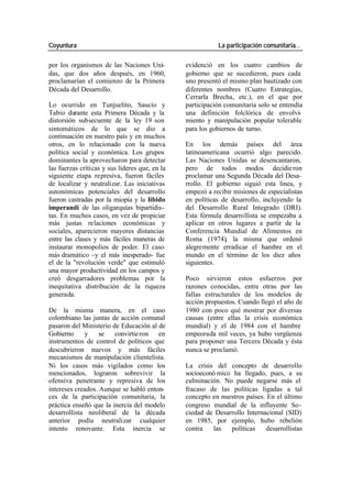 Coyuntura La participación comunitaria…
por los organismos de las Naciones Uni- evidenció en los cuatro cambios de
das, que dos años después, en 1960, gobierno que se sucedieron, pues cada
proclamarían el comienzo de la Primera uno presentó el mismo plan bautizado con
Década del Desarrollo. diferentes nombres (Cuatro Estrategias,
Cerrarla Brecha, etc.), en el que por
Lo ocurrido en Tunjuelito, Saucío y participación comunitaria solo se entendía
Tabio durante esta Primera Década y la una definición folclórica de envolvi-
distorsión subsecuente de la ley 19 son miento y manipulación popular tolerable
sintomáticos de lo que se dio a para los gobiernos de turno.
continuación en nuestro país y en muchos
otros, en lo relacionado con la nueva En los demás países del área
política social y económica. Los grupos latinoamericana ocurrió algo parecido.
dominantes la aprovecharon para detectar Las Naciones Unidas se desencantaron,
las fuerzas críticas y sus líderes que, en la pero de todos modos decidie ron
siguiente etapa represiva, fueron fáciles proclamar una Segunda Década del Desa-
de localizar y neutralizar. Las iniciativas rrollo. El gobierno siguió esta linea, y
autonómicas potenciales del desarrollo empezó a recibir misiones de especialistas
fueron castradas por la miopía y la libido en políticas de desarrollo, incluyendo la
imperandi de las oligarquías bipartidis- del Desarrollo Rural Integrado (DRI).
tas. En muchos casos, en vez de propiciar Esta fórmula desarrollista se empezaba a
más justas relaciones económicas y aplicar en otros lugares a partir de la
sociales, aparecieron mayores distancias Conferencia Mundial de Alimentos en
entre las clases y más fáciles maneras de Roma (1974), la misma que ordenó
instaurar monopolios de poder. El caso alegremente erradicar el hambre en el
más dramático -y el más inesperado- fue mundo en el término de los diez años
el de la "revolución verde" que estimuló siguientes.
una mayor productividad en los campos y
creó desgarradores problemas por la Poco sirvieron estos esfuerzos por
inequitativa distribución de la riqueza razones conocidas, entre otras por las
generada. fallas estructurales de los modelos de
acción propuestos. Cuando llegó el año de
De la misma manera, en el caso 1980 con poco qué mostrar por diversas
colombiano las juntas de acción comunal causas (entre ellas la crisis económica
pasaron del Ministerio de Educación al de mundial) y el de 1984 con el hambre
Gobierno y se convirtie ron en empeorada mil veces, ya hubo vergüenza
instrumentos de control de políticos que para proponer una Tercera Década y ésta
descubrieron nuevos y más fáciles nunca se proclamó.
mecanismos de manipulación clientelista.
Ni los casos más vigilados como los La crisis del concepto de desarrollo
mencionados, lograron sobrevivir la socioeconó mico ha llegado, pues, a su
ofensiva penetrante y represiva de los culminación. No puede negarse más el
intereses creados. Aunque se habló enton- fracaso de las políticas ligadas a tal
ces de la participación comunitaria, la concepto en nuestros países. En el último
práctica enseñó que la inercia del modelo congreso mundial de la influyente So-
desarrollista neoliberal de la década ciedad de Desarrollo Internacional (SID)
anterior podía neutralizar cualquier en 1985, por ejemplo, hubo rebelión
intento renovante. Esta inercia se contra las políticas desarrollistas