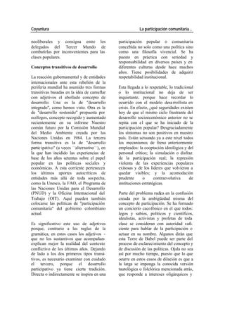 Coyuntura La participación comunitaria…
neoliberales y consigna entre los participación popular o comunitaria
delegados del Tercer Mundo de concebida no solo como una política sino
combatirlas por inconvenientes para las como una filosofía vivencial. Se ha
clases populares. puesto en práctica con seriedad y
responsabilidad en diversos países y en
Conceptos transitivos de desarrollo diferentes culturas desde hace muchos
años. Tiene posibilidades de adquirir
La reacción gubernamental y de entidades respetabilidad institucional.
internacionales ante esta rebelión de la
periferia mundial ha asumido tres formas Esta llegada a lo respetable, lo tradicional
transitivas basadas en la idea de camuflar o lo institucional no deja de ser
con adjetivos el abollado concepto de inquietante, porque hace recordar lo
desarrollo. Una es la de "desarrollo ocurrido con el modelo desa rrollista en
integrado", como hemos visto. Otra es la crisis. En efecto, ¿qué seguridades existen
de "desarrollo sostenido" propuesta por hoy de que el mismo ciclo frustrante del
ecólogos, concepto recogido y aumentado desarrollo socioeconómico anterior no se
recientemente en su informe Nuestro repita con el que se ha iniciado de la
común futuro por la Comisión Mundial participación popular? Desgraciadamente
del Medio Ambiente creada por las los síntomas no son positivos en nuestro
Naciones Unidas en 1984. La tercera país. Están actuando ya a este nivel todos
forma transitiva es la de "desarrollo los mecanismos de freno anteriormente
partic ipativo" (a veces —alternativo—), en empleados: la cooptación ideológica y del
la que han incidido las experiencias de personal crítico; la simulación o disfraz
base de los años setentas sobre el papel de la participación real; la represión
popular en las políticas sociales y violenta de las experiencias populares
económicas. A esta corriente pertenecen exitosas y de los lideres que volvieron a
los últimos aportes autocríticos de quedar visibles; y la acomodación
entidades más allá de toda sos pecha, prudente o contraevolutiva de
como la Unesco, la FAO, el Programa de instituciones estratégicas.
las Naciones Unidas para el Desarrollo
(PNUD) y la Oficina Internacional del Parte del problema radica en la confusión
Trabajo (OIT). Aquí pueden también creada por la ambigüedad misma del
colocarse las políticas de "participación concepto de participación. Se ha formado
comunitaria" del go bierno colombiano un concierto cacofónico en el que todos:
actual. legos y sabios, políticos y científicos,
idealistas, activistas y profetas de toda
Es significativo este uso de adjetivos clase se consideran con autoridad sufi-
porque, contrario a las reglas de la ciente para hablar de la participación o
gramática, en estos casos los adjetivos - actuar en su nombre. Algunos dirán que
que no los sustantivos que acompañan- esta Torre de Babel puede ser parte del
explican mejor la realidad del contexto proceso de esclarecimiento del concepto y
conflictivo de los últimos años. Dejando de discusión de las políticas. Ojala no sea
de lado a los dos primeros tipos transi- así por mucho tiempo, puesto que lo que
tivos, es necesario examinar con cuidado ocurre en estos casos de dilación es que a
el tercero, porque el desarrollo la larga se imponga la conocida versión
participativo ya tiene cierta tradición. tautológica o folclórica mencionada atrás,
Directa o indirectamente se inspira en una que responde a intereses oligárquicos y