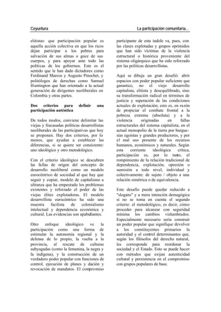 Coyuntura La participación comunitaria…
elitistas: que participación popular es participante de esta índole va, pues, con
aquella acción colectiva en que los ricos las clases explotadas y grupos oprimidos
dejan participar a los pobres para que han sido víctimas de la violencia
salvación de sus almas o goce de sus estructural o histórica proveniente del
cuerpos, y para apoyar ante todo las sistema oligárquico que ha sido reforzado
políticas de los gobiernos. Este es el por las políticas desarrollistas.
sentido que le han dado dictadores como
Ferdinand Marcos y Augusto Pinochet, y Aquí se dibuja un gran desafió: abrir
politólogos de derechas como Samuel espacios con poder popular suficiente que
Huntington que han orientado a la actual garantice, no el viejo desarrollo
generación de dirigentes neoliberales en capitalista, elitista y desequilibrado, sino
Colombia y otras partes. su transformación radical en términos de
justicia y superación de las condiciones
Dos criterios para definir una actuales de explotación; esto es, en razón
participación auténtica de propiciar el combate frontal a la
pobreza extrema (absoluta) y a la
De todos modos, conviene delimitar las violencia originadas en fallas
viejas y fracasadas políticas desarrollistas estructurales del sistema capitalista, en el
neoliberales de las participativas que hoy actual monopolio de la tierra por burgue-
se proponen. Hay dos criterios, por lo sías egoístas y grandes productores, y por
menos, que ayudan a establecer las el mal uso presente de los recursos
diferencias, si se quiere ser consistente: humanos, económicos y naturales. Según
uno ideológico y otro metodológico. esta corriente ideológica crítica,
participación es, por lo tanto, el
Con el criterio ideológico se descubren rompimiento de la relación tradicional de
las fallas de origen del concepto de dependencia, explotación, opresión o
desarrollo neoliberal como un modelo sumisión a todo nivel, individual y
eurocéntrico de sociedad al que hay que colectivamente: de sujeto / objeto a una
seguir y copiar, modelo de capitalismo a relación simétrica o de equivalencia.
ultranza que ha empeorado los problemas
existentes y reforzado el poder de las Este desafío puede quedar reducido a
viejas élites explotadoras. El modelo "slogans" y a mera intención demagógica
desarrollista eurocéntrico ha sido una si no se toma en cuenta el segundo
muestra facilista de colonialismo criterio: el metodológico, es decir, cómo
intelectual y dependencia económica y proceder para alcanzar con seguridad
cultural. Las evidencias son apabullantes. mínima los cambios vislumbrados.
Especialmente necesario sería construir
Otro enfoque ideológico ve la un poder popular que signifique devolver
participación como una forma de a los constituyentes primarios la
estimular la autonomía regional y la autoridad y el control determinantes que,
defensa de lo propio, la vuelta a la según los filósofos del derecho natural,
provincia, al rescate de culturas les corresponde para reordenar la
subyugadas (como la femenina, la negra y sociedad y el Estado. Esto se puede hacer
la indígena), y la construcción de un con métodos que exijan autenticidad
verdadero poder popular con funciones de cultural y persistencia en el compromiso
control, ejecución de planes y dación y con grupos populares de base.
revocación de mandatos. El compromiso