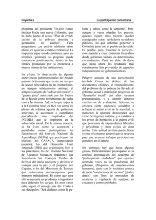Coyuntura La participación comunitaria…
programa del presidente Vir gilio Barco loma y sabios como la serpiente". Pero
titulado Hacia una nueva Colombia, que aunque a veces pierdan los puestos,
ha dado pautas al actual "Plan de erradi- quienes siguen estas tácticas quedan
cación de la pobreza absoluta y consagrados como verdaderos servidores
generación de empleo". Cabe públicos, los que deberían gobernar a
preguntarse: ¿se podrán adelantar estos Colombia junto con el pueblo escla recido.
planes en agencias estatales rutinarias? La Es posible, pues, fomentar la participa-
respuesta sigue siendo polémica; pero en ción popular y crear contextos favorables
términos generales la pregunta puede desde gobiernos lúcidos en determinadas
contestarse positivamente, dentro de los circunstancias. Pero no debe olvidarse
limites producidos por la existencia e que hasta ahora los resultados más
inercia misma de las instituciones. convincentes han provenido de agencias
independientes no gubernamentales.
En efecto, la observación de algunas
experiencias gubernamentales del pasado Peligros actuales de una participación
permite de terminar que existe un margen tutelada Como se deduce de los
de acción renovadora en las instituciones, documentos oficiales, el reconocimiento
un margen teóricamente análogo al del problema de la pobreza ha llevado al
antiguo concepto de "subversión moral" o gobierno actual a privilegiar proyec tos de
"guerra justa" autorizado por los Padres "desarrollo social" con altos recursos
de la Iglesia como herramientas de lucha presupuestales, y a admitir criterios
contra las tiranías. Así, en lo que respec ta cualitativos de evaluación. Además, se
a la Colombia rural, es fácil ver cómo los observa cierta tendencia saludable a
planes de reforma agraria de gobiernos reforzar el sector civil de la sociedad, a
anteriores se aceleraron o cumplieron mantener la apertura democrática que
parcialmente con empleados del viene del régimen anterior, y a resistirse a
INCORA que se inspiraron en la los gritos de invitación a la guerra civil
subversión moral. De la misma manera, que provienen de expresidentes liberales
se ha visto cómo se acercaron a y perio distas y otros civiles de alma
prohibidas metas participativas los militar. Esta actitud civilista puede llevar
funcionarios del Servicio Nacional de a crear el contexto general que se necesita
Aprendizaje (SENA) que practicaron las para que avancen trabajos participativos
técnicas del CAPACA (capacitación genuinos en el campo.
popular); los del Desarrollo Rural
Integrado (DRI) que organizaron bien a Sin embargo, hay que hacer algunas
los parceleros; los del Instituto Nacional glosas. Particularmente preocupante es la
de Recursos Naturales (Inderena) que confusa introducción del concepto de
fomentaron los Concejos Verdes de "participación ciudadana" que aparece
defensa del m edio ambiente y abrieron el repetidas veces en las plataformas del
compás para la paz y el progreso del gobierno (Programa de asentamientos
Caguán; o los del Ministerio de Trabajo humanos), junto con la iniciativa conexa
que autorizaron microempresas para de crear "asociaciones de vecinos" (ciuda-
menores trabajadores. Es cierto que para danos) con fines de prestación de
ello se necesita ser prudentes e ingeniosos servicios y vigilancia de equipos, en
para defender los cargos. En estos casos ciudades y centros poblados.
cabe seguir el consejo que dio Cristo a
sus discípulos: "Sed diáfanos como la pa-