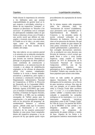 Coyuntura La participación comunitaria…
Nadie discute la importancia de estimular procedimientos de expropiación de tierras
a los habitantes para que asuman agrícolas.
responsabilidades de gestión local en lo
que respecta a actividades colectivas o De la misma manera cabe preguntarse
dentro de sus respectivas "comunas", ni sobre las relaciones entre las
tampoco se desconoce su "derecho a los "asociaciones de vecinos" (ciudadanos),
servicios". El problema con el concepto cuya personería sería concedida por la
de participación ciudadana radica en que Superintendencia de Industria y
limita a relaciones cívicas con el Estado a Comercio, y las presentes juntas de
una acción social que debiera ser más acción comunal colocadas en el
amplia y vivencial, como viene explicado. Ministerio de Gobierno. Esto no está
El Estado no es la vida y, en estos casos, claro en los proyectos de decretos. Da qué
sigue como un fetiche alienante, pensar ahora, cuando un gran número de
oprimiendo a las bases sociales de la estas juntas comunales se ha salido del
ciudad y del campo. control gubernamental y gamonalesco, y
han corregido desviaciones anteriores.
Hay más todavía: en ese contexto parcial ¿No se producirá con estos decretos una
y en armonía con su reducida concepción, división de intereses a nivel vecinal que
a la comunidad solo se la convoca para pueda llevar a ce los y crisis locales
que invierta sus reservas financieras y negativas, como cuando el Estado
participe en programas de obras públicas propició en 1973 la destrucción de la
como contratista de construcción y Asociación Nacional de Usuarios
mantenimiento, o en autocons trucción de Campesinos (ANUC), una de las
vivienda y en planes de rehabilitación organizaciones populares más
originados en las oficinas de planeación participativas de los últimos tiempos en
oficial (Así estamos cumpliendo). Colombia? Faltaría una consulta con las
También se le invita a formar unidades bases populares para aclarar estas dudas.
asociativas y productivas, pero sujetas a
la asistencia y orientación verticales del Como en todo cambio de gobierno,
Departamento Administrativo Nacional algunos funcionarios han tratado de
de Cooperativas, el SENA, la Dirección distinguirse de los anteriores, así se lleven
de Desarrollo de la Comunidad (DIGI- de paso iniciativas va liosas. Hay algo de
DEC) y la Central de Cooperativas de esto, por ejemplo, en el curioso debate
Reforma Agraria (CECORA) que junto sobre si Concejo Verde debe escribirse
con el Instituto Colombiano de Bienestar con ' `s" o con ' `c", o si se deba llamar en
Familiar, el Instituto de Seguros Sociales, cambio “cabildo ”, y mientras tanto se han
el INCORA y el DRI, son las entidades reducido o suspendido las campañas
encargadas de "definir pautas para la ecológicas en los municipios, y se ve con
organización y la participación comuni- innecesaria suspicacia iniciativas
taria en los proyectos del programa" de particulares como la del "Colegio Verde"
asentamientos humanos y reforma de Villa de Leyva. Las puertas del SENA
agraria. ¿Dónde están aquí la iniciativa y de la DIGIDEC se han cerrado a los
local, la fiscalización y el control dirigentes populares que antes
evaluativo de los usuarios potenciales? colaboraban en programas de
Quedan en unas pocas frases marginales capacitación de grupos urbanos y rurales
dentro del respectivo programa, y en un de base. Algunos de los frenos a la
proyecto de ley que apenas ajusta viejos participación auténtica mencionados atrás