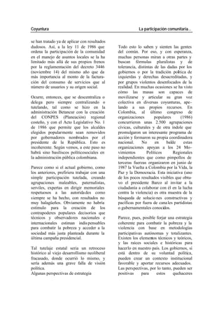 Coyuntura La participación comunitaria…
se han tratado ya de aplicar con resultados
dudosos. Así, a la ley 11 de 1986 que Todo esto lo saben y sienten las gentes
ordena la participación de la comunidad del común. Por eso, y con esperanza,
en el manejo de asuntos locales se la ha muchas personas miran a otras partes y
limitado más allá de sus propios frenos buscan fórmulas pluralistas y de
por la reglamentación del decreto 3446 tolerancia, distintas de las dadas por los
(noviembre 14) del mismo año que da gobiernos o por la tradición política de
más importancia al monto de la factura- izquierdas y derechas desacreditadas, y
ción del consumo de servicios que al por grupos violentos desenfocados de la
número de usuarios y su origen social. realidad. En muchas ocasiones se ha visto
cómo las masas son capaces de
Ocurre, entonces, que se descentraliza o movilizarse y articular su gran voz
delega pero siempre centralizando o colectiva en diversas coyunturas, ape-
tutelando, tal como se hizo en la lando a sus propios recursos. En
administración Betancur con la creación Colombia, al último congreso de
del CONPES (Planeación) regional organizaciones populares (1986)
costeño, y con el Acto Legislativo No. 1 concurrieron unas 2.500 agrupaciones
de 1986 que permite que los alcaldes cívicas, culturales y de otra índole que
elegidos popularmente sean removidos promulgaron un interesante programa de
por gobernadores nombrados por el acción y formaron su propia coordinadora
presidente de la República. Esto es nacional. No en balde estas
incoherente. Según vemos, a este paso no organizaciones apoyan a los 24 Mo-
habrá sino basiliscos políticosociales en vimientos Políticos Regionales
la administración pública colombiana. independientes que como pimpollos de
terceras fuerzas organizaron en junio de
Parece como si el actual gobierno, como 1987 la Vuelta a Colombia por la Vida, la
los anteriores, prefiriera trabajar con una Paz y la Democracia. Esta iniciativa (uno
simple participación tutelada, creando de los pocos resultados visibles que obtu-
agrupaciones maleables, paternalistas, vo el presidente Barco al invitar a la
serviles, expertas en dirigir memoriales ciudadanía a colaborar con él en la lucha
respetuosos a las autorida des como contra la violencia) es otra muestra de la
siempre se ha hecho, con resultados no búsqueda de solucio nes constructivas y
muy halagüeños. Obviamente no habría pacíficas por fuera de cana les partidistas
estímulo para la creación de los o gubernamentales conocidos.
contrapoderes populares decisorios que
técnicos y observadores nacionales e Parece, pues, posible forjar una estrategia
internacionales estiman indis pensables coherente para combatir la pobreza y la
para combatir la pobreza y acceder a la violencia con base en metodologías
sociedad más justa planteada durante la participativas autónomas y totalizantes.
última campaña presidencial. Existen los elementos técnicos y teóricos,
y las raíces sociales e históricas para
Tal tutelaje estatal seria un retroceso hacerlo en nuestro país. Los gobiernos, si
histórico al viejo desarrollismo neoliberal está dentro de su voluntad política,
fracasado, donde ocurrió lo mismo, y pueden crear un contexto institucional
sería además una grave falla de visión favorable y aportar recursos adecuados.
política. Las perspectivas, por lo tanto, pueden ser
Algunas perspectivas de estrategia positivas para estos quehaceres