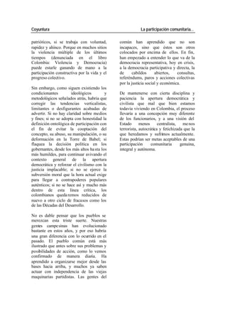 Coyuntura La participación comunitaria…
patrióticos, si se trabaja con voluntad, común han aprendido que no son
rapidez y ahínco. Porque en muchos sitios incapaces, sino que éstos son otros
la violencia múltiple de los últimos colocados por encima de ellos. En fin,
tiempos (denunciada en el libro han empezado a entender lo que va de la
Colombia: Violencia y Democracia) democracia representativa, hoy en crisis,
puede estarle ganando de mano a la a la democracia participativa y directa, la
participación constructiva por la vida y el de cabildos abiertos, consultas,
progreso colectivo. referéndums, paros y acciones colectivas
por la justicia social y económica.
Sin embargo, como siguen existiendo los
condicionantes ideológicos y De mantenerse con cierta disciplina y
metodológicos señalados atrás, habría que paciencia la apertura democrática y
corregir las tendencias verticalistas, civilista que mal que bien estamos
limitantes o desfigurantes acabadas de todavía viviendo en Colombia, el proceso
advertir. Si no hay claridad sobre medios llevaría a una concepción muy diferente
y fines; si no se adopta con honestidad la de los funcionarios, y a una visión del
definición ontológica de participación con Estado menos centralista, me nos
el fin de evitar la cooptación del terrorista, autocrática y fetichizada que la
concepto, su abuso, su manipulación, o su que heredamos y sufrimos actualmente.
deformación en la Torre de Babel; si Estas podrían ser metas aceptables de una
flaquea la decisión política en los participación comunitaria genuina,
gobernantes, desde los más altos ha sta los integral y autónoma.
más humildes, para continuar avivando el
contexto general de la apertura
democrática y reforzar el civilismo con la
justicia implacable; si no se ejerce la
subversión moral que la hora actual exige
para llegar a contrapoderes populares
auténticos; si no se hace así y mucho más
dentro de esta línea crítica, los
colombianos queda remos reducidos de
nuevo a otro ciclo de fracasos como los
de las Décadas del Desarrollo.
No es dable pensar que los pueblos se
merezcan esta triste suerte. Nuestras
gentes campe sinas han evolucionado
bastante en estos años, y por eso habría
una gran diferencia con lo ocurrido en el
pasado. El pueblo común está más
ilustrado que antes sobre sus problemas y
posibilidades de acción, como lo vemos
confirmado de manera diaria. Ha
aprendido a organizarse mejor desde las
bases hacia arriba, y muchos ya saben
actuar con independencia de las viejas
maquinarias partidistas. Las gentes del