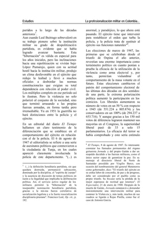 Estudios La profesionalización militar en Colombia…
partidos a lo largo de las décadas anormal, y paradójico, lo que ahora está
anteriores7 . pasando. El ejército tiene que intervenir
Aun cuando Leal Buitrago sobrevaloró en para restablecer el orden que turba la
su trabajo pionero sobre la institución policía, y la policía trata de sustituir al
militar su grado de despolitizació n ejército sus funciones naturales"8 .
partidista, es evidente que se había
Las elecciones de marzo de 1947, las
logrado avanzar bastante. Esta
primeras que se celebraban desde el
"hibernación" es válida en especial para
triunfo de Ospina el año anterior,
los años iniciales, pero las inclinaciones
revestían una enorme importancia como
hacia una repolitización se vivirán bajo
termómetro político en cuanto ponían a
López Pumarejo, quien con su actitud
prueba la eficacia de la utilización de la
hostil hacia la instituc ión militar, produjo
vio lencia como arma electo ral y, por
un clima desfavorable en el ejército que
tanto, permi tían vislumbrar el
redujo la lealtad y llevó a muchos
comportamiento de la masa votante en el
oficiales a desbordar las normas
futuro. Estas elecciones cambia ron el
constituciona les que exigían su total
patrón del comportamiento electoral de
dependencia con rela ción al poder civil.
las últimas dos décadas en dos sentidos:
Los múltiples complots en ese período así
de una parte, la extrema polarización
lo ilustran. Pero la violencia no solo
política aumentó la participación en los
polarizó al conjunto de la sociedad, sino
comicios. Los liberales aumentaron su
que terminó arrasando a las propias
número de votos en un 50 % con respecto
fuerzas armadas, en forma tardía pero
a 1945 (de 551.224 a 805.874) y los
irremediable. Ya en 1951 la guerrilla no
conservadores en un 100% (de 294.237 a
hará distinciones entre la policía y el
653.716). Y aunque gracias a los 150 mil
ejército.
votos de diferencia lograron mantener sus
En un editorial del diario El Tiempo mayorías en el Congreso, la superioridad
hallamos un claro testimonio de la liberal pasó de 33 a solo 15
diferenciación que se establece en el parlamentarios. La eficacia del terror se
comportamiento del ejército en relación había comprobado y esto sería estímulo
con el de la policía. El 6 de agosto de
1947 el editorialista se refiere a una serie 8
de asesinatos políticos que conmovieron a El Tiempo, 8 de agosto de 1947. Es interesante
constatar los llamados permanentes del órgano
la ciudadanía de Tunja, en los cuales
gaitanista Jornada y del propio Gaitán a dar un
apareció claramente involucrada la respaldo decidido a las fuerzas militares, como el
policía de este departa mento. "(...) es único sector capaz de garantizar la paz. En su
mensaje al directorio liberal de Norte de
Santander presidido por Virgilio Barco, con
7
(...) la definición hereditaria partidista, sin que ocasión del nombramiento del general Matamoros
quedara destruida, permaneció subyacente, como gobernador, dice: "El triunfo del ejército en
dominada por la disciplina, el "espíritu de cuerpo" su ardua labor de concordia, de paz y de progreso,
y la ausencia de discusión de temas políticos en debe ser considerado por el pueblo como su
razón a la ilegalidad que implicaba la deliberación propio triunfo. Su fra caso sería la pérdida de la
política. Así, el servicio activo regular de los mejor esperanza de rectitud que tenemos". El
militares permitió la "hibernación" de la Espectador, 21 de enero de 1948. Después de la
inseparable nominación hereditaria partidista, muerte de Gaitán, Jornada comenza rá a demandar
gracias a la mis ma fuerza correlativa de insistentemente una intervención militar para
socialización legalista y a la fuerte resocialización contener la Violen cia y, más tarde, muchos de sus
disciplinaria prusiana". Francisco Leal, Op. cit., p. cuadros se ligarán a Rojas Pinilla, como fue el
182. caso de Antonio García.