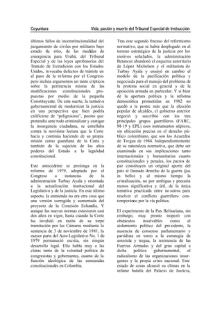 Coyuntura Vida, pasión y muerte del Tribunal Especial de Instrucción
últimos fallos de inconstitucionalidad del Tras este segundo fracaso del reformismo
juzgamiento de civiles por militares bajo normativo, que se había desplegado en el
estado de sitio, de las medidas de terreno estratégico de la justicia por los
emergencia para Urabá, del Tribunal motivos señalados, la administración
Especial y de las leyes aprobatorias del Betancur abandonó el esquema autoritario
Trata do de Extradición con los Estados de López Michelsen y el militarista de
Unidos, in vocaba defectos de trámite en Turbay Ayala y ensayó en cambio el
el paso de la reforma por el Congreso modelo de la pacificación política y
pero incluía argumentos un tanto crípticos negociada para el manejo del problema de
sobre la pertinencia misma de las la protesta social en general y de la
modificaciones constitucionales pro- oposición armada en particular. Y si bien
puestas por medio de la pequeña de la apertura política y la reforma
Constituyente. De esta suerte, la tentativa democrática prometidas en 1982 no
gubernamental de modernizar la justicia quedó a la postre más que la elección
en una perspectiva que bien podría popular de alcaldes, el gobierno anterior
calificarse de “peligrosista”, puesto que negoció y sus cribió con los tres
pretendía ante todo criminalizar y castigar principales grupos guerrilleros (FARC,
la insurgencia ciudadana, se estrellaba M-19 y EPL) esos instrumentos atípicos,
contra la novísima lectura que la Corte sin ubicación precisa en el derecho pú-
hacía y continúa haciendo de su propia blico colombiano, que son los Acuerdos
misión como guardiana de la Carta y de Tregua de 1984. Independientemente
también de la sujeción de los altos de su naturaleza normativa, que debe ser
poderes del Estado a la legalidad examinada en sus implicaciones tanto
constitucional. internacionales y humanitarias cuanto
constitucionales y penales, los pactos de
Este antecedente se prolonga en la paz constituyen un original aporte del
reforma de 1979, adoptada por el país al llamado derecho de la guerra (jus
Congreso a instancias de la in bello) y al mismo tiempo la
administración Turbay Ayala y orientada cristalización, no por ambigua y precaria
a la actualización institucional del menos significativa y útil, de la única
Legislativo y de la justicia. En este último tentativa practicada entre no sotros para
aspecto, la enmienda no era otra cosa que resolver el conflicto guerrillero con-
una versión corregida y aumentada del temporáneo por la vía política.
proyecto de la Comisión Echandía. Y
aunque las nuevas normas estuvieron casi El experimento de la Pax Belisariana, sin
dos años en vigor, hasta cuando la Corte embargo, muy pronto tropezó con
las invalidó en razón de su torpe obstáculos insalvables como el
tramitación por las Cámaras mediante la aislamiento político del pre sidente, la
sentencia de 3 de noviembre de 1981, la ausencia de consenso parlamentario y
mayor parte del Acto Legislativo No. 1 de partidista en torno a la estrategia de
1979 permaneció escrita, sin ningún amnistía y tregua, la resistencia de las
desarrollo legal. Ello habla muy a las Fuerzas Armadas y del gran capital a
claras tanto de la voluntad política de dicha política gubernamental, el
congresistas y gobernantes, cuanto de la radicalismo de las organizaciones insur-
función ideológica de las enmiendas gentes y la propia crisis nacional. Este
constitucionales en Colombia. estado de cosas alcanzó su clímax en la
infame batalla del Palacio de Justicia,