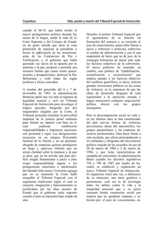 Coyuntura Vida, pasión y muerte del Tribunal Especial de Instrucción
cuando el M-19, que había tenido el
mayor protagonismo político durante los Disuelto el primer Tribunal Especial por
meses de la tregua, asaltó la sede de la el agotamiento de su función (la
Corte Suprema y del Consejo de Estado formación del sumario y su remisión al
en un gesto suicida que tenía la vana juez de conocimiento, quien debe llamar a
pretensión de enjuiciar al presidente y juicio o sobreseer o archivar), sobrevino
forzar la publicación de las misteriosas el cambio de administración y con él una
actas de las Comisio nes de Paz y suspensión de facto, que no de jure, de la
Verificación, y el gobierno que había estrategia belisarista de atacar ante todo
quemado sus naves en la apuesta por la los factores subjetivos de la subversión.
amnistía y la paz, propició o permitió una El nuevo gobierno ha asumido, en
masacre militar que causó ciento quince cambio, una política de "rehabilitación,
muertes y desapariciones, destruyó la Pax normalización y reconciliación" que
Belisariana y violó todas las reglas implica atender a los facto res objetivos
jurídicas y éticas conocidas. del conflicto guerrillero, es decir, realizar
grandes inversiones públicas en las zonas
A resultas del genocidio del 6 y 7 de de violencia, en la esperanza de que las
noviembre de 1985, la administración obras de desarrollo despojen de toda
Betancur apeló una vez más al régimen de legitimidad a la oposición armada y
legalidad marcial y creó un Tribunal hagan innecesaria cualquier negociación
Especial de Instrucción para investigar el política directa con los grupos
trágico episodio. Integrado por dos insurgentes.
magistrados elegidos por la Corte, el
Tribunal pretendía remediar la proverbial Pero la descomposición social no cede y
ineptitud de la justicia penal ordinaria en los últimos años se han enseñoreado
para formar un sumario con base en el del país nuevas formas de violencia,
cual pudieran establecerse provenientes ahora del narcotráfico, los
responsabilidades e imponerse sanciones grupos paramilitares y las empresas de
con prontitud y rigor. Las designaciones sicarios profesionales. Para hacer frente a
recayeron en un antiguo Procurador esta escalada, que afecta principalmente a
General de la Nación y en un prestante los militantes y dirigentes del movimiento
abogado de empresas quienes produjeron político surgido de los acuerdos de paz de
un largo y equívoco informe que no 28 de marzo de 1984 y 2 de marzo de
arrojó claridad sobre la matanza y, lo que 1986, y que tiene características de
es peor, que no ha servido aún para pro- campaña de exterminio, la administración
ferir ningún llamamiento a juicio o para Barco expidió los decretos legislativos
exigir responsabilidad alguna a los 750 y 790 de 1987 por medio de los
protagonistas materiales e intelectuales cuales se estableció y reglamentó un
del llamado holo causto. Conviene agregar nuevo Tribunal Especial de Instrucción.
que en su momento la Corte halló El organismo tenía esta vez, a diferencia
exequible el Tribunal Especial, con el de su antecesor, una tarea genérica y
argumento tradicional según el cual su permanente, cual era la de investigar
creación, integración y funcionamiento se todos los delitos contra la vida y la
justificaban por las altas razones de integridad personal que a su juicio
Estado que el gobierno suele esgrimir causaran honda conmoción social por
cuando el país se encuentra bajo estado de manera que no quedasen impunes y se
sitio. hiciera por el juez de conocimiento, en