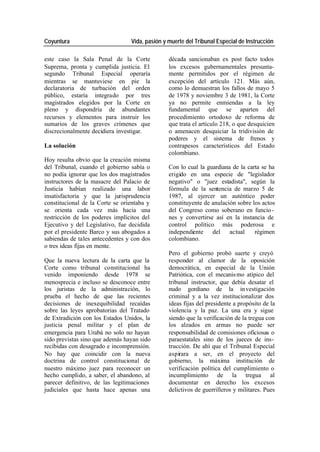 Coyuntura Vida, pasión y muerte del Tribunal Especial de Instrucción
este caso la Sala Penal de la Corte década sancionaban ex post facto todos
Suprema, pronta y cumplida justicia. El los excesos gubernamentales presunta-
segundo Tribunal Especial operaría mente permitidos por el régimen de
mientras se mantuviese en pie la excepción del artículo 121. Más aún,
declaratoria de turbación del orden como lo demuestran los fallos de mayo 5
público, estaría integrado por tres de 1978 y noviembre 3 de 1981, la Corte
magistrados elegidos por la Corte en ya no permite enmiendas a la ley
pleno y dispondría de abundantes fundamental que se aparten del
recursos y elementos para instruir los procedimiento ortodoxo de reforma de
sumarios de los graves crímenes que que trata el artículo 218, o que desquicien
discrecionalmente decidiera investigar. o amenacen desquiciar la tridivisión de
poderes y el sistema de frenos y
La solución contrapesos característicos del Estado
colombiano.
Hoy resulta obvio que la creación misma
del Tribunal, cuando el gobierno sabía o Con lo cual la guardiana de la carta se ha
no podía ignorar que los dos magistrados erigido en una especie de "legislador
instructores de la masacre del Palacio de negativo" o "juez estadista", según la
Justicia habían realizado una labor fórmula de la sentencia de marzo 5 de
insatisfactoria y que la jurisprudencia 1987, al ejercer un auténtico poder
constitucional de la Corte se orientaba y constituyente de anulación sobre los actos
se orienta cada vez más hacia una del Congreso como soberano en funcio -
restricción de los poderes implícitos del nes y convertirse así en la instancia de
Ejecutivo y del Legislativo, fue decidida control político más poderosa e
por el presidente Barco y sus abogados a independiente del actual régimen
sabiendas de tales antecedentes y con dos colombiano.
o tres ideas fijas en mente.
Pero el gobierno probó suerte y creyó
Que la nueva lectura de la carta que la responder al clamor de la oposición
Corte como tribunal constitucional ha democrática, en especial de la Unión
venido imponiendo desde 1978 se Patriótica, con el mecanis mo atípico del
menosprecia e incluso se desconoce entre tribunal instructor, que debía desatar el
los juristas de la administración, lo nudo gordiano de la in vestigación
prueba el hecho de que las recientes criminal y a la vez institucionalizar dos
decisiones de inexequibilidad recaídas ideas fijas del presidente a propósito de la
sobre las leyes aprobatorias del Tratado violencia y la paz. La una era y sigue
de Extradición con los Estados Unidos, la siendo que la verificación de la tregua con
justicia penal militar y el plan de los alzados en armas no puede ser
emergencia para Urabá no solo no hayan responsabilidad de comisiones oficiosas o
sido previstas sino que además hayan sido paraestatales sino de los jueces de ins-
recibidas con desagrado e incomprensión. trucción. De ahí que el Tribunal Especial
No hay que coincidir con la nueva aspirara a ser, en el proyecto del
doctrina de control constitucional de gobierno, la máxima institución de
nuestro máximo juez para reconocer un verificación política del cumplimiento o
hecho cumplido, a saber, el abandono, al incumplimiento de la tregua al
parecer definitivo, de las legitimaciones documentar en derecho los excesos
judiciales que hasta hace apenas una delictivos de guerrilleros y militares. Pues