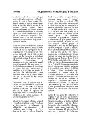 Coyuntura Vida, pasión y muerte del Tribunal Especial de Instrucción
la administración Barco no distingue Penal, para que ésta, como juez de única
entre verificación política y verificación instancia, decida sobre el proceso"
jurídica del cese al fuego o, peor aún, (artículo 11 del Decreto Legislativo 750
pretende reducir lo primero a lo se gundo. de 1987). Esta dis posición, que constituía
Según la otra idea fija, al amparo de la la pieza maestra de la maquinaria al
legalidad marcial pueden crearse asegurar una decisión inapelable por parte
organismos híbridos, que no tienen cabida de los ocho magistrados penales de la
en el ordenamiento jurídico, ni consultan Corte, se convirtió muy pronto en la
aspiraciones democráticas amplias, pero piedra de tropiezo del Tribunal ante la
que en la mentalidad maquiavélica del opinión pública, los magistrados
gobierno actual sirven para responder a designados y la propia Corte. En efecto,
las demandas cruzadas de muy diversos la eliminación del principio de alzada o
sectores de opinión. de la doble instancia, en virtud del cual
toda decisión judicial puede ser
Existe una tercera justificación o coartada impugnada y debe ser revisada por el
para el Tribunal Especial desde el punto superior jerárquico de quien la profiere,
de vista oficial: la preocupación por la desató una tormenta de críticas como que
generalización de la violencia, tal como se trata de una de las más clásicas
ha sido expresada una y otra vez por garantías del constitucionalismo liberal,
voceros de la oposición y periodistas presente en todas las constituciones y
independientes, sirve de excusa para las declaraciones de derechos desde el siglo
soluciones burocráticas o XVIII. Tal fue también la crítica principal
superestructurales tan representativas del de los tres juristas demócratas designados
bipartidismo criollo. De esta guisa, por por la Corte al declinar su nombramiento.
descabellada que apareciese la fórmula de Uno de ellos, con un exquisito sentido de
un cuerpo instructor inclasificable y la oportunidad, invocó el artículo 138 de
supeditado a la vigencia del estado de la quinta y última constitución gran-
excep ción, la administración podía colombiana, la llamada carta del
argumentar que la nueva entidad no era Congreso Admirable de 1830, que a la
más que la cristalización del anhelo letra dice: "Nin gún colombiano puede ser
nacional. Y así lo hizo. distraído de sus jue ces naturales, ni
juzgado por comisiones especiales o
En cualquier caso, el gobierno creó el tribunales extraordinarios —. Y los jueces
tribunal mediante el Decreto Legislativo constitucionales, por fin, volverían a éste
750 de abril 25 de 1987 y lo retocó y otros planteamientos semejantes para
mediante el Decreto Legislativo 790 de sustentar su invalidación del Tribunal
mayo 4 de 1987 en aspectos tan Especial.
inquietantes como la sustracción de los
miembros de las Fuerzas Armadas a la Dentro de este clima de controversia y
jurisdicción del ente instructor. sospe cha y en un alarde de milimetría
partidista que delata la contaminación
Además de los rasgos señalados atrás, el frentenacionalista en el ámbito judicial,
Tribunal se caracteriza porque "concluida fueron designados Carlos Lemos
la investigación, y efectuada la Simmonds, John Agudelo Ríos y Eduardo
calificación correspondiente, el Umaña Luna como integrantes del
expediente será remitido a la Corte organismo instructor. El primero, liberal
Suprema de Justicia, Sala de Casación turbayista y ministro de Relaciones