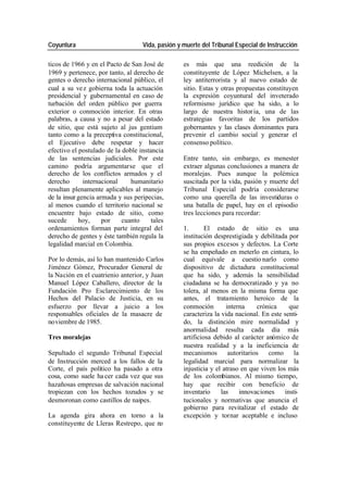 Coyuntura Vida, pasión y muerte del Tribunal Especial de Instrucción
ticos de 1966 y en el Pacto de San José de es más que una reedición de la
1969 y pertenece, por tanto, al derecho de constituyente de López Michelsen, a la
gentes o derecho internacional público, el ley antiterrorista y al nuevo estado de
cual a su ve z gobierna toda la actuación sitio. Estas y otras propuestas constituyen
presidencial y gubernamental en caso de la expresión coyuntural del inveterado
turbación del orden público por guerra reformismo jurídico que ha sido, a lo
exterior o conmoción interior. En otras largo de nuestra histor ia, una de las
palabras, a causa y no a pesar del estado estrategias favoritas de los partidos
de sitio, que está sujeto al jus gentium gobernantes y las clases dominantes para
tanto como a la preceptiva constitucional, prevenir el cambio social y generar el
el Ejecutivo debe respetar y hacer consenso político.
efectivo el postulado de la doble instancia
de las sentencias judiciales. Por este Entre tanto, sin embargo, es menester
camino podría argumentarse que el extraer algunas conclusiones a manera de
derecho de los conflictos armados y el moralejas. Pues aunque la polémica
derecho internacional humanitario suscitada por la vida, pasión y muerte del
resultan plenamente aplicables al manejo Tribunal Especial podría considerarse
de la insur gencia armada y sus peripecias, como una querella de las investiduras o
al menos cuando el territorio nacional se una batalla de papel, hay en el episodio
encuentre bajo estado de sitio, como tres lecciones para recordar:
sucede hoy, por cuanto tales
ordenamientos forman parte integral del 1. El estado de sitio es una
derecho de gentes y éste también regula la institución desprestigiada y debilitada por
legalidad marcial en Colombia. sus propios excesos y defectos. La Corte
se ha empeñado en meterlo en cintura, lo
Por lo demás, así lo han mantenido Carlos cual equivale a cuestio narlo como
Jiménez Gómez, Procurador General de dispositivo de dictadura constitucional
la Nación en el cuatrienio anterior, y Juan que ha sido, y además la sensibilidad
Manuel López Caballero, director de la ciudadana se ha democratizado y ya no
Fundación Pro Esclarecimiento de los tolera, al menos en la misma forma que
Hechos del Palacio de Justicia, en su antes, el tratamiento heroico de la
esfuerzo por llevar a juicio a los conmoción interna crónica que
responsables oficiales de la masacre de caracteriza la vida nacional. En este senti-
noviembre de 1985. do, la distinción mire normalidad y
anormalidad resulta cada día más
Tres moralejas artificiosa debido al carácter anómico de
nuestra realidad y a la ineficiencia de
Sepultado el segundo Tribunal Especial mecanismos autoritarios como la
de Instrucción merced a los fallos de la legalidad marcial para normalizar la
Corte, el país político ha pasado a otra injusticia y el atraso en que viven los más
cosa, como suele ha cer cada vez que sus de los colombianos. Al mismo tiempo,
hazañosas empresas de salvación nacional hay que recibir con beneficio de
tropiezan con los hechos tozudos y se inventario las innovaciones insti-
desmoronan como castillos de naipes. tucionales y normativas que anuncia el
gobierno para revitalizar el estado de
La agenda gira ahora en torno a la excepción y tornar aceptable e incluso
constituyente de Lleras Restrepo, que no