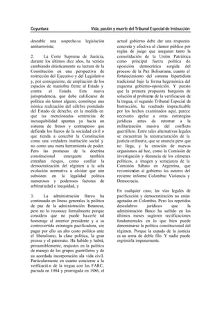 Coyuntura Vida, pasión y muerte del Tribunal Especial de Instrucción
deseable una sospecho sa legislación actual gobierno debe dar una respuesta
antiterrorista; concreta y efectiva al clamor público por
reglas de juego que aseguren tanto la
2. La Corte Suprema de Justicia, consolidación de la Unión Patriótica
durante los últimos diez años, ha venido como principal fuerza política de
cambiando drásticamente su lectura de la oposición democrática surgida del
Constitución en una perspectiva de proceso de la Pax Belisariana, cuanto el
restricción del Ejecutivo y del Legislativo fortalecimiento del sistema bipartidista
y, por consiguiente, de ampliación de los tradicional bajo la forma hegemónica del
espacios de maniobra frente al Estado y esquema gobierno-oposición. Y puesto
contra el Estado. Esta nueva que la primera propuesta barquista de
jurisprudencia, que debe calificarse de solución al problema de la verificación de
política sin temor alguno, constituye una la tregua, el segundo Tribunal Especial de
irónica realización del célebre postulado Instrucción, ha resultado impracticable
del Estado de derecho, en la medida en por los hechos examinados aquí, parece
que las mencionadas sentencias de necesario apelar a otras estrategias
inexequibilidad apuntan ya hacia un jurídicas antes de retornar a la
sistema de frenos y contrapesos que militarización masiva del conflicto
defienda los fueros de la sociedad civil o guerrillero. Entre tales alternativas legales
que tienda a concebir la Constitución se encuentran la reestructuración de la
como una verdadera institución social y justicia ordinaria, que se anuncia pero que
no como una mera herramienta de poder. no llega, y la creación de nuevos
Pero las promesas de la doctrina organismos ad hoc, como la Comisión de
constitucional emergente también investigación y denuncia de los crímenes
entrañan riesgos, como confiar la políticos, a imagen y semejanza de la
democratización del régimen a la sola Comisión Sábato en Argentina, que
evolución normativa u olvidar que aún recomiendan al gobierno los autores del
subsisten en la legalidad política reciente informe Colombia: Violencia y
numerosos y poderosos factores de Democracia.
arbitrariedad e inequidad, y
En cualquier caso, las vías legales de
3. La administración Barco ha pacificación y democratización no están
continuado en líneas generales la política agotadas en Colombia. Pero los repetidos
de paz de la admi nistración Betancur, descalabros jurídicos que la
pero no lo reconoce formalmente porque administración Barco ha sufrido en los
considera que no puede ha cerle tal últimos meses sugieren rectificaciones
homenaje al anterior presidente y a su fundamentales en lo que bien puede
controvertida estrategia pacificadora, sin denominarse la política constitucional del
pagar por ello un alto costo político ante régimen. Porque la espada de la justicia
el liberalismo, la clase política, la gran es un arma de doble filo. Y nadie puede
prensa y el patronato. Ha habido y habrá, esgrimirla impunemente.
presumiblemente, reajustes en la política
de manejo de los grupos guerrilleros y de
su acordada incorporación ala vida civil.
Particularmente en cuanto concierne a la
verificació n de la tregua con las FARC,
pactada en 1984 y prorrogada en 1986, el