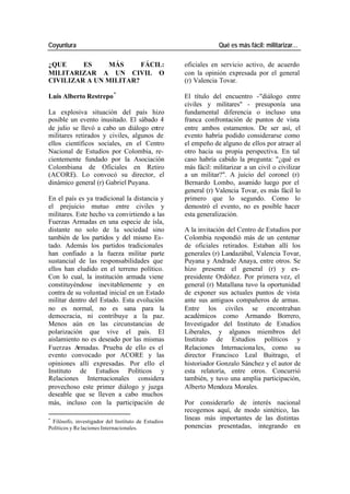 Coyuntura Qué es más fácil: militarizar…
¿QUE ES MÁS FÁCIL: oficiales en servicio activo, de acuerdo
MILITARIZAR A UN CIVIL O con la opinión expresada por el general
CIVILIZAR A UN MILITAR? (r) Valencia Tovar.
Luis Alberto Restrepo * El título del encuentro -"diálogo entre
civiles y militares" - presuponía una
La explosiva situación del país hizo fundamental diferencia o incluso una
posible un evento inusitado. El sábado 4 franca confrontación de puntos de vista
de julio se llevó a cabo un diálogo entre entre ambos estamentos. De ser así, el
militares retirados y civiles, algunos de evento habría podido considerarse como
ellos científicos sociales, en el Centro el empeño de alguno de ellos por atraer al
Nacional de Estudios por Colombia, re- otro hacia su propia perspectiva. En tal
cientemente fundado por la Asociación caso habría cabido la pregunta: "¿qué es
Colombiana de Oficiales en Retiro más fácil: militarizar a un civil o civilizar
(ACORE). Lo convocó su director, el a un militar?". A juicio del coronel (r)
dinámico general (r) Gabriel Puyana. Bernardo Lombo, asumido luego por el
general (r) Valencia Tovar, es más fácil lo
En el país es ya tradicional la distancia y primero que lo segundo. Como lo
el prejuicio mutuo entre civiles y demostró el evento, no es posible hacer
militares. Este hecho va convirtiendo a las esta generalización.
Fuerzas Armadas en una especie de isla,
distante no solo de la sociedad sino A la invitación del Centro de Estudios por
también de los partidos y del mismo Es- Colombia respondió más de un centenar
tado. Además los partidos tradicionales de oficiales retirados. Estaban allí los
han confiado a la fuerza militar parte generales (r) Landazábal, Valencia Tovar,
sustancial de las responsabilidades que Puyana y Andrade Anaya, entre otros. Se
ellos han eludido en el terreno político. hizo presente el general (r) y ex-
Con lo cual, la institución armada viene presidente Ordóñez. Por primera vez, el
constituyéndose inevitablemente y en general (r) Matallana tuvo la oportunidad
contra de su voluntad inicial en un Estado de exponer sus actuales puntos de vista
militar dentro del Estado. Esta evolución ante sus antiguos compañeros de armas.
no es normal, no es sana para la Entre los civiles se encontraban
democracia, ni contribuye a la paz. académicos como Armando Borrero,
Menos aún en las circunstancias de Investigador del Instituto de Estudios
polarización que vive el país. El Liberales, y algunos miembros del
aislamiento no es deseado por las mismas Instituto de Estudios políticos y
Fuerzas A rmadas. Prueba de ello es el Relaciones Internaciona les, como su
evento convocado por ACORE y las director Francisco Leal Buitrago, el
opiniones allí expresadas. Por ello el historiador Gonzalo Sánchez y el autor de
Instituto de Estudios Políticos y esta relatoría, entre otros. Concurrió
Relaciones Internacionales considera también, y tuvo una amplia participación,
provechoso este primer diálogo y juzga Alberto Mendoza Morales.
deseable que se lleven a cabo muchos
más, incluso con la participación de Por considerarlo de interés nacional
recogemos aquí, de modo sintético, las
*
Filósofo, investigador del Instituto de Estudios
líneas más importantes de las distintas
Políticos y Re laciones Internacionales. ponencias presentadas, integrando en