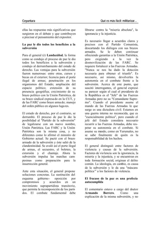 Coyuntura Qué es más fácil: militarizar…
ellas las respuestas más significativas que librarse contra la "miseria absoluta", la
surgieron en el debate y que contribuyen ignorancia y la injusticia.
a precisar el pensamiento del expositor.
Es necesario llegar a acuerdos claros y
La paz le dio todos los beneficios a la precisos con el Partido Comunista,
subversión descartando los diálogos con sus brazos
armados. Se le deben continuar
Para el general (r) Landazábal, la forma ofreciendo garantías a la Unión Patriótica,
como se condujo el proceso de paz le dio pero exigiendo a la vez la
todos los beneficios a la subversión y desmovilización de las FARC. Se
condujo al derrumbamiento del estado de requiere fortalecer a las Fuerzas Armadas.
derecho. Las ventajas para la subversión "Nunca se nos ha dado la dotación
fueron numerosas: entre otras, cursos y necesaria para obtener el triunfo". Es
becas en el exterior; licencia para el porte necesario, así mismo, devolverles la
ilegal de armas; penetración en los autonomía en el combate frente a la
organismos del Estado; ampliación del subversión. Acerca de este punto, que
espacio político; extensión de su suscitó interrogantes, el gene ral expresó
presencia geográfica; crecimiento de su su parecer según el cual el presidente de
brazo político con la Unión Patriótica, de la República es el "Jefe" de las Fuerzas
su brazo sindical expresa do en la CUT, y Armadas pero no su "Comandante Supre-
de las FARC como brazo arma do; manejo mo". Cuando el presidente asume el
del orden público en algunos luga res. mando de las Fuerzas Armadas lo que
surge es una dictadura civil. Estamos en
El estado de derecho, por el contrario, se una guerra interna no reconocida, que es
derrumbó. El proceso de paz le dio la "esencialmente política", pero cuando el
posibilidad al "Partido de la subversión" jefe del Estado considera necesario
de legalizarse con un nuevo nombre, recurrir a las Fuerzas Armadas, debe res-
Unión Patriótica. Las FARC y la Unión petar su autonomía en el combate. Si
Patriótica son la misma cosa, y no asume su mando, como en Yarumales, no
diferentes como lo afirmó el ministro de se sabe finalmente de quién es la
Gobierno actual. Se pactó con el brazo responsabilidad de los hechos.
armado de la subversión y éste salió de la
clandestinidad. Se avaló así el porte ilegal El general distinguió entre factores de
de armas, el secuestro, el boleteo, la violencia y causas de la subversión.
extorsión y el chantaje. Ahora la Factores de vio lencia son la ignorancia, la
subversión impulsa las marchas cam- miseria y la injusticia, y se encuentran en
pesinas como preparación para la toda formación social, originan el delito
insurrección general. común. La ideología, en cambio, es causa
de la subversión y le da una "máscara
Ante esta situación, el general propone política”- a los factores de violencia.
soluciones concretas. La sustitución del
esquema gobierno - oposición por El fracaso de la paz es una profecía
compromisos y acuerdos en un autocumplida
movimiento suprapartidista transitorio,
que permita la recomposición de los parti- El comentario estuvo a cargo del doctor
dos. El combate fundamental debe Armando Borrero. Como una
explicación de la misma subversión, y no