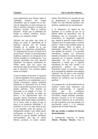 Coyuntura Qué es más fácil: militarizar…
como legitimación suya, Borrero adujo la miento. Para Borrero los acuerdos de paz
"debilidad histórica del Estado no quebrantaron la legitimidad del
colombiano" que no cumple con su fun- Estado. No eran fórmulas jurídicas sino
ción de integración, no tiene presencia en políticas, exigidas por las circunstancias.
todo el territorio nacional y no tutela los
conflictos sociales. "Deja el conflicto A la afirmació n de alguno de los
desnudo". Aclaró que la debilidad del asistentes en el sentido de que no se
Estado es cultural, científi ca, técnica, debería hablar de guerrilleros sino de
política y no solamente militar. bandoleros por su asociación con el
narcotráfico, el comentador respondió
Advirtió, por otra parte, que existe el que, aunque la guerrilla cometa delitos y
peligro de minar la legitimidad de la crímenes, no se le puede negar su carácter
represión ejercida por las Fuerzas político. "Todo el que pretende poseer la
Armadas en la medida en la que verdad absoluta -Dios, la patria, el
prosperan los organismos paramilitares. proletariado santifica no solo los fines
"La ilegitimación favorece el triunfo de la sino también los me dios". Y la guerrilla
insurrección". Porque los procedimientos colombiana emplea con frecuencia
ilegítimos conducen a la corrupción de las métodos criminales. En contra del parecer
Fuerzas Armadas y a su indiscip lina. "Los expresado por el general, reivindicó la
ejércitos derrotados han sido ejércitos legitimidad de las movilizaciones
ilegítimos". Se requiere, ciertamente, un campesinas y señaló que el régimen
Estado fuerte, pero que ejerza una colombiano ha sido muy cerrado a la
dominación capaz de reconocer el espacio participación política de masas.
para la oposición. "Los sistemas rígidos Finalmente reiteró su convicción acerca
entran en colapso". de la necesidad de adelantar una auténtica
"apertura" que dé paso a una sociedad
Contra la opinión del general, el expositor democrática pluralista. "No se trata de
se declaró partidario de las negociaciones eliminar los conflic tos sino de hacerlos
con la guerrilla (y no simplemente con el pacíficos".
Partido Comunista), aunque manifestó
igualmente su desacuerdo con la forma A la pregunta de si la desestabilización de
como se desarrolló el proceso de paz en el América Latina tiene relaciones con
pasado gobierno. "Una amnistía no fuerzas internacionales, el expositor
negociada es un torpedo a la paz". El afirma que los problemas
desarme de la guerrilla no podía ser latinoamericanos no nacen del conflicto
previo a las negociaciones pero los Este-Oeste, aunque terminan irremedia-
acuerdos fueron ciertamente ambiguos. blemente inscritos en él. En Colombia
Deberían haber fijado etapas ascendentes. hay factores objetivos de la subversión:
En la forma como se pactó, la paz se no solo la pobreza, sino ésta sumada a la
tornó en un armisticio indefinido. Y el movilización social y a la estrechez
armisticio, si no es un paso hacia la paz, impuesta por el Frente Nacio nal.
es un interludio entre dos guerras. La
ambigüe dad condujo a que ambas partes Hay que ayudar a conducir las fuerzas
profetizaran su fracaso y así éste se desencadenadas
convirtió en una de aquellas "profecías
autocumplidas" alas que se refiere A continuación intervino el doctor
Merton: producen su propio cumpli- Alberto Mendoza Morales. Para el