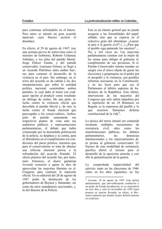 Estudios La profesionalización militar en Colombia…
para continuar utilizándolo en el futuro. Este es un clamor general que no puede
Pero antes se intentó un gran acuerdo acogerse a las formalidades del papel
nacio nal, cuyo fracaso aceleró el sellado, sino que se expresa en el
desenlace. colectivo grito del ultimátum. ¿Lanzar
al país a la guerra civil? (...) ¿Para que
En efecto, el 29 de agosto de 1947, tras el pueblo siga poniendo los muertos? ...
una semana previa de entrevistas entre el No, y mil veces no. Las mayo rías
ministro de Gobierno, Roberto Urdaneta parlamentarias cuentan con la mejor de
Arbeláez, y los jefes del partido liberal, las armas para obligar al gobierno al
Jorge Eliécer Gaitán, y del partido cumplimiento de sus promesas. Si el
conservador, Laureano Gómez, se llegó a Partido Conservador intenta inundar en
un Acuerdo Patriótico entre ambas fuer- sangre con el único objeto de ganar las
zas para contener el desarrollo de la elecciones y perpetuarse en el poder por
violencia en el país. Sin embargo, en el el atropello y la violencia, son posibles
texto del acuerdo se da cabida a las dos reformas necesarias en la Constitución
interpretaciones que sobre la realidad y en las leyes para que sea el
política nacional sustentaban ambos Parlamento el árbitro supremo de los
partidos, lo cual daba al traste con cual- destinos de la República. Esta última
quier opción al producir como resultado intervención de las mayorías del
un diálogo de sordos. De una parte, la Congreso que solo sabría impedirse por
lucha contra la violencia oficial que la repetición de un 18 Brumario en
desvelaba al partido libe ral y, de otra, la Bogotá, es la esperanza del pueblo y lo
lucha contra el fraude electoral que que nosotros llamamos defensa
preocupaba a los conser vadores. Ambos constitucional de la vida 9 .
jefes de partido sustentarán sus
respectivos puntos de vista ante sus La táctica del terror intentó ser contenida
auditorios públicos y representaciones mediante múltiples mecanismos de
parlamentarias; el debate que había resistencia civil, tales como las
comenzado por la desmedida politización manifestaciones públicas, los debates
de la policía, se desplaza y se centra, para parlamentarios, las denuncias
el liberalismo en el cumplimiento sin con- internacionales y los enjuiciamientos de
diciones del pacto político, mientras que la prensa al gobierno conservador. El
para el conservatismo se trata de obtener fracaso de esta modalidad de resistencia
una refor ma electoral previa a la pacífica abrirá el terreno para el
refrendación del acuer do firmado. El desarrollo de la oposición arma da; y con
efecto práctico del acuerdo fue, por tanto, ello la generalización de la guerra.
nulo. Entonces, el diario gaitanista
Jornada comenzó a agitar la idea de La comprobada imparcialidad del
aprovechar las mayorías liberales en el ejército, tanto en las elecciones de 1946
Congreso para contener la represión como en los años siguientes, no fue
oficial. En su editorial del 28 de agosto de
1947 pedía la destitución de los 9
Jornada, 28 de agosto de 1947. Esta táctica
gobernadores de Boyacá y Santander, así parlamentaria, que previsiblemente conduciría a
como de otros mandatarios seccionales, y un golpe de Estado presidencial, no se materializó
la del director de la Policía: en esos días y solo en noviembre de 1949 logró
ponerse en marcha llevando, en efecto, al Bru-
mario ospinista que hundió al país definitivamente
en el abismo.