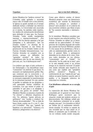 Coyuntura Qué es más fácil: militarizar…
doctor Mendoza los "poderes rectores" de Como gran objetivo común, el doctor
Colombia están agotados y necesitan Mendoza propone crear una democracia
nueva vida. El Estado sirve a una minoría, económica que sustente la democracia
la Iglesia se quedó anclada en el tiempo política. La consigna es —producir o
dedicada incluso a defender sus intereses perecer" pero producir en el contexto de
materiales, la Universidad está encerrada una economía solidaria, que libere al país
en sí misma, los partidos están muertos, de "los usureros nacionales e internacio -
los medios de comunicación desinforman nales".
para defender el statu quo, las Fuerzas
Armadas "están siendo manipuladas En lo inmediato, Mendoza considera que
nacional e interna cionalmente". ¿Por la paz requiere una solución política. "Las
quién? "Por las fuerzas opuestas a las que Fuerzas Armadas no deben ser el brazo
manipulan a la subversión", `'por los armado de los aprovechados". El futuro
Estados Unidos". La doctrina de la próximo de Colombia depende del rumbo
Seguridad Nacional es una forma de que asuman las Fuerzas Militares: pueden
penetración de los Estados Unidos en las ir a las causas de los problemas y llevar a
Fuerzas Armadas latinoamericanas. Las cabo un replanteamiento glo bal, como lo
Fuerzas Armadas no cumplen con su hizo el general Melo, o permanecer
misión, porque no defienden las distraídas en los efectos de la crisis. Esta-
"garantías sociales" de todos los mos todos distraídos en sus efectos,
colombianos sino las de una minoría. El "comenzando por el Estado". La
país está, así, "en el desbarajuste total". subversión "no ha caído de la luna", pero
se la está tratando como si no tuviera
Los poderes que rigen al país rechazan a arraigo en la situación nacional. El poder
los intelectuales y los descalifican como está siendo utilizado para benefi cio de
"comunistas" sin analizar lo que dicen. Es una casta que explota una "ganadería
necesario un replanteamiento global. Hay política extensiva". Propone la
que comenzar por la conversión y el conformación de una "cúpula de paz" que
apaciguamiento del espíritu. Hacia fuera elabore un pacto histórico suscrito ante el
es necesario emprender la transformación pueblo, y la búsqueda colectiva de
de la estructura nacional. En este camino soluciones no violentas.
el pueblo va adelante de sus dirigentes y
está generando formas solidarias de Con idealismos solamente no se arregla
existencia. Los que tienen el poder no el país
entienden lo que pasa a su alrededor y
"desatan una guerra sin sentido". Para La exposición del doctor Mendoza fue
Mendoza Morales ya pasamos el punto de comentada por el general (r) José Jaime
"no retorno" y debemos alegrarnos de Rodríguez quien reconoció que la
ello. No debemos "gastar pólvora en situación creada por poderes arcaicos es
gallinazos" sino "ayudar a conducir las desconcertante. Sin embargo, señaló que
fuerzas desencadenadas". "No se trata de "con idealismos solamente no se puede
hacer frente común con X o con Y, sino arreglar este país". En Colombia es difícil
con Colombia". Hay que "quitarle las ser militar por el sentimiento antimili-
banderas a la subversión". "Estamos a la tarista reinante. El militar es soporte de
defensiva, pongá monos a la ofensiva". una sociedad que no deja entrar en el
debate al estamento que la defiende. La
vía no violenta estaba siendo ensayada
