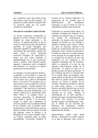 Coyuntura Qué es más fácil: militarizar…
por el gobierno, ¿pero qué camino to mar creación de un instituto dedicado a la
ante hechos como los del Caquetá?... El preparación de los alcaldes para la
gobierno no podía declarar la guerra total. administración del presupuesto
Es necesario dejar que los aconte- municipal, ya que la ESAP no está en
cimientos se desarrollen. capacidad de cumplir estas funciones.
Este país no se pacifica a punta de bala Finalmente, es necesario hacer frente a la
atmósfera sicológica de violencia. Es el
La tercera exposición correspondió al resultado de cuarenta años de violencia.
general (r) Álvaro Valencia Tovar e iba Los medios de comunicación la
dirigida, de modo particular, a las estimulan. ¡Se requiere ante todo actuar!
reservas. El general describió en breves Impulsar el desarme de los espíritus y
rasgos la situación del país: desarrollo de ampliar el diálogo entre civiles y milita-
guerrillas de origen ideológico que res, pero en reuniones abiertas a los
pretenden implantar la dictadura marxista, medios de comunicación para que no las
crecimiento del narcotráfico, quiebra del interpreten como "espíritu de cuartelazo".
orden moral y social, enrarecida El militar en retiro no es ni debe aparecer
atmósfera sicológica de agresividad y como enemigo de las negociaciones. Es,
pugna que dan como resultado el sí, enemigo de un proceso de paz mal
quebrantamiento de la paz econó mica, conducido. En las respuestas a las
social y política. Esta situación genera preguntas formuladas por los asistentes,
angustia e impotencia ante la magnitud reiteró su oposición a la idea de una
del fe nómeno. Es necesario no dejarse solución exclu sivamente militar de la
paralizar por el desconcierto. subversión. "A punta de bala no se
pacifica un país con tantos pro blemas". A
La respuesta a los dos primeros factores - una violencia que lleva ya cuarenta años
la guerrilla y el narcotráfico- es tarea del no es posible darle una respuesta sola-
Estado que debe convocar y aglutinar al mente militar. El ejército ha sido formado
país en torno suyo. ¿Qué le corresponde para hacer la guerra contra el enemigo
hacer a la reserva? Es necesario que se exterior, no contra el pueblo. En la
nos escuche y que nos hagamos escuchar, violencia liberal-conservadora el ejército
afirmó el general. "Unidos podemos ser no sabía cómo situarse, y el coronel
respetados". Para intervenir es necesaria, Herrera, que pidió entonces que no se los
sin embargo, una gran ponderación y un colocara en mitad de la contienda, fue
estricto control de la emotividad. Para rele vado de su cargo. Además, la
hacer frente a la quiebra moral es confrontación no es entre guerrilla y
necesario desarrollar la identificación ejército sino entre una ideología política y
entre pueblo y ejército. Y en esta tarea el Estado. Para concluir, el ge neral
juegan un papel muy importante las formuló algunas recomendaciones: apo-
reservas, porque son la expresión pública yar al Estado en sus esfuerzos por
de los militares. Ante la quiebra social disminuir las diferencias sociales,
producida por el distanciamiento entre los proponer la creación del instituto para la
distintos estratos hay que apoyar la lucha preparación de alcaldes.
del gobierno contra la pobreza y la
búsqueda de una mayor equidad social. Posteriormente, señaló cómo desde
La reforma municipal juega un papel Bolívar y Santander ha existido siempre
trascendental. Convendría impulsar la en el país la dicotomía entre civiles y