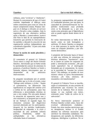 Coyuntura Qué es más fácil: militarizar…
militares, entre "civilo tes" y "chafarotes".
Destacó la conveniencia de que el Centro La propuesta suprapartidista del general
continúe impulsando el diálo go entre (r) Landazábal presume, por una parte, la
ambos estamentos para crear un clima de capacidad de autotransformación de los
mayor comprensión mutua. Propuso inte- partidos tradicionales cuya profunda
grar en el diálogo a oficiales en servicio crisis se ha destacado ya, y por otra,
activo y llevarlo a otras ciudades. Ante la sienta como principio que el bipartidismo
sugerencia de una alternativa política solo se puede superar desde dentro de sí
ajena a liberales y conservadores, sostuvo mismo.
más bien la idea de un suprapartidismo
transitorio que permita la renovación de En varias intervenciones se habla de la
los partidos y descartó la crea ción de una nación como un todo homogéneo y
organización política independiente por uniforme. El doctor Sánchez se pregunta
considerarla imposible: "el país está atado si no debe pensarse la nación más bien
a dos rencores". como un conjunto pluralista y por ello
mismo democrático.
Pensar la nación de modo pluralista y
democrático A propósito del horizonte hacia el futuro
se pide una reforma de estructuras en
El comentario al general (r) Valencia términos abstractos, "mesiánicos", pero
Tovar estuvo a cargo del doctor Gonzalo no se tienen en cuenta los esquemas de
Sánchez. Advirtiendo que no había tenido poder y dominación existentes. ¿De qué
la oportunidad de conocer de antemano la modo superarlos?, fue el interrogante
ponencia, el profesor Sánchez se limitó a formulado por el comentarista. Se insiste
formular algunos interrogantes que se en la necesidad de "rescatar los va lores
desprendían de las anteriores éticos". Sin embargo, en nombre de esos
intervenciones. mismos valores se ejerce frecuentemente
vio lencia. ¿Se trata, entonces, de
Se preguntó inicialmente por el sentido rescatarlos o de transformarlos?
del nombre que se le dio al evento, como
"diálogo entre militares y civiles—. Según El general (r) Valencia Tovar se inscribe,
el comentaris ta, las diferencias más según el comentarista, en una corriente de
significativas no surgen del carácter civil pensamiento que reconoce las causas
o militar de los participantes, pues hay sociales de la violencia. Pero al mismo
diferencias y proximidades distintas en tiempo ve esa realidad con temor,
uno y otro campo. Por otra parte destacó solamente como "caldo de cultivo de la
la sensación de separación entre uno y subversión".
otro estamento y se preguntó por su razón
de ser. Subrayó, en segundo lugar, los En breve intervención posterior el
elementos comunes del diagnó stico Profesor Sánchez se ñaló cómo, fuera del
nacional planteado por los participantes: eventual enfrentamiento ciudadano -
desgaste de los partidos tradicionales, Estado, hay otras muchas oposiciones que
incapacidad de responder a la crisis y no desaparecen, incluso si el Estado
necesidad de una profunda reforma adelanta las reformas necesarias para
política. Finalmente, señaló las satisfacer las demandas ciudadanas. No
ambigüedades en las alternativas desaparecen, por ejemplo, las diferencias
esbozadas hasta el momento: religiosas, ideológicas o políticas. No se