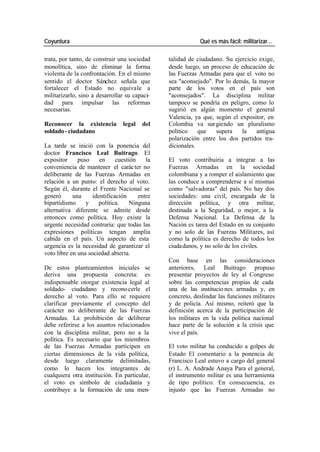 Coyuntura Qué es más fácil: militarizar…
trata, por tanto, de construir una sociedad talidad de ciudadano. Su ejercicio exige,
monolítica, sino de eliminar la forma desde luego, un proceso de educación de
violenta de la confrontación. En el mismo las Fuerzas Armadas para que el voto no
sentido el doctor Sánchez señala que sea "aconsejado". Por lo demás, la mayor
fortalecer el Estado no equivale a parte de los votos en el país son
militarizarlo, sino a desarrollar su capaci- "aconsejados". La disciplina militar
dad para impulsar las reformas tampoco se pondría en peligro, como lo
necesarias. sugirió en algún momento el general
Valencia, ya que, según el expositor, en
Reconocer la existencia legal del Colombia va sur giendo un pluralismo
soldado - ciudadano político que supera la antigua
polarización entre los dos partidos tra-
La tarde se inició con la ponencia del dicionales.
doctor Francisco Leal Buitrago. El
expositor puso en cuestión la El voto contribuiría a integrar a las
conveniencia de mantener el carác ter no Fuerzas Armadas en la sociedad
deliberante de las Fuerzas Armadas en colombiana y a romper el aislamiento que
relación a un punto: el derecho al voto. las conduce a comprenderse a sí mismas
Según él, durante el Frente Nacional se como "salvadoras" del país. No hay dos
generó una identificación entre sociedades: una civil, encargada de la
bipartidismo y política. Ninguna dirección política, y otra militar,
alternativa diferente se admite desde destinada a la Seguridad, o mejor, a la
entonces como política. Hoy existe la Defensa Nacional. La Defensa de la
urgente necesidad contraria: que todas las Nación es tarea del Estado en su conjunto
expresiones políticas tengan amplia y no solo de las Fuerzas Militares, así
cabida en el país. Un aspecto de esta como la política es derecho de todos los
urgencia es la necesidad de garantizar el ciuda danos, y no solo de los civiles.
voto libre en una sociedad abierta.
Con base en las consideraciones
De estos planteamientos iniciales se anteriores, Leal Buitrago propuso
deriva una propuesta concreta: es presentar proyectos de ley al Congreso
indispensable otorgar existencia legal al sobre las competencias propias de cada
soldado- ciudadano y recono cerle el una de las institucio nes armadas y, en
derecho al voto. Para ello se requiere concreto, deslindar las funciones militares
clarificar previamente el concepto del y de policía. Así mismo, reiteró que la
carácter no deliberante de las Fuerzas definición acerca de la participación de
Armadas. La prohibición de deliberar los militares en la vida política nacional
debe referirse a los asuntos relacionados hace parte de la solución a la crisis que
con la disciplina militar, pero no a la vive el país.
política. Es necesario que los miembros
de las Fuerzas Armadas participen en El voto militar ha conducido a golpes de
ciertas dimensiones de la vida política, Estado El comentario a la ponencia de
desde luego claramente delimitadas, Francisco Leal estuvo a cargo del general
como lo hacen los integrantes de (r) L. A. Andrade Anaya Para el general,
cualquiera otra institución. En particular, el instrumento militar es una herramienta
el voto es símbolo de ciudadanía y de tipo político. En consecuencia, es
contribuye a la formación de una men- injusto que las Fuerzas Armadas no