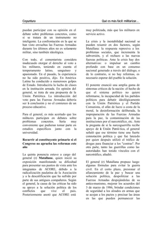 Coyuntura Qué es más fácil: militarizar…
puedan participar con su opinión en el muy politizada, más que los militares en
debate sobre problemas concretos, como servicio activo.
si se tratara de un instrumento no
inteligente. La confrontación en la que se La crisis y la inestabilidad nacional se
han visto envueltas las Fuerzas Armadas pueden resumir en dos factores, según
durante los últimos años no es solamente Matallana: la respuesta represiva a los
militar, sino también ideológica. problemas sociales, que incrementa la
subversión, y el rechazo a las nuevas
Con todo, el comentarista considera fuerzas políticas. Ante la crisis hay dos
inadecuado otorgar el derecho al voto a alternativas: o impulsar un cambio
los militares, teniendo en cuenta el profundo con base en un consenso
temperamento latino, sanguíneo y nacional generado a través del diálogo, o
apasionado. En el pasado, la experiencia de lo contrario, si no hay reformas, es
no ha sido positiva, dijo. En América necesario esperar del pueblo la solución.
Latina ha conducido a numerosos golpes
de Estado. Introduciría la lucha de clases El ponente enunció una amplia gama de
en la institución armada. En opinión del síntomas críticos de la nación: el hecho de
general, se trata de una propuesta de la que el sistema político no quiere
Unión Patriótica. La introducción del reformarse, la incapacidad de los partidos
voto para las Fuerzas Armadas debería políticos para debatir ideológicamente
ser l conclusión y no el comienzo de un
a con la Unión Patriótica y el Partido
proceso educativo. Comunista, el afán de lucro a costa de la
moral, la desinformación deliberada, la
Para el general, es más acertado que los impreparación de las Fuerzas Armadas
milita res participen en debates sobre para la paz, la contaminación de las
problemas concretos. Sería muy instituciones por el narcotráfico, etc. Ante
conveniente que pudieran tomar parte en la pregunta de si la narcoguerrilla recibe
estudios específicos junto con la apoyo de a Unión Patrió tica, el general
l
universidad. señaló que ese término tiene una fuerte
connotación política y que fue lanzado
Recurrir al constituyente primario si el por quien después utilizó el tráfico de
Congreso no aprueba las reformas este drogas para financiar a los "contras". Por
año otra parte, tanto las guerrillas como las
autoridades han tenido vínculos con el
La quinta ponencia estuvo a cargo del narcotráfico, añadió.
general (r) Matallana, quien inició su
exposición manifestando su dificultad El general (r) Matallana propuso luego
para presentar sus puntos de vista ante los algunas fórmulas para evitar la guerra
integrantes de ACORE, debido a la civil. En el corto plazo, presionar el
radicalización paulatina de la Asociación afianzamiento de la paz y buscar una
y a la descalificación que ha sufrido por solución política, despolitizar a las
parte de sus antiguos compañeros. Según Fuerzas Armadas despojándolas de su
el general, la causa de las críticas ha sido antico munismo, mejorar los acuerdos del
su apoyo a la solución política de los 3 de marzo de 1986, brindar condiciones
conflictos que vive el país. de seguridad a los alzados en armas que
Posteriormente anotó que ACORE está se acojan a los pactos y precisar las áreas
en las que pueden permanecer las