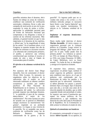 Coyuntura Qué es más fácil: militarizar…
guerrillas mientras dura el desarme, abr ir guerrilla". Es ingenuo pedir que no se
fuentes de trabajo en zonas de violencia, vendan más armas a los civiles y a los
establecer una comisión de verificación militares retira dos porque es necesario
autorizada y dinámica, llevar a cabo una hacer frente a una "guerra hipócrita" que
campaña de motivación en pro de la paz, cuenta con muchos instrumentos. El
suspender la venta de armas a civiles, ejército es la "columna vertebral de la
aprovechar la solidaridad nacional para paz".
un Frente de Salvación Nacional que
comprometa a los dirigentes a iniciar el Implantar el esquema demócratas-
camino de las reformas necesarias. Más subversión
adelante, el general insistió en que lo más
impor tante es el desarme de los espíritus, Hacia media tarde intervino el doctor
y afirmó que "se ha magnificado el tema Marino Jaramillo. Al inicio expuso su
de las armas". En el mediano plazo, si el experiencia personal con la violencia
Congreso se muestra incapaz este año de política en Colombia. Luego reiteró la
aprobar las reformas es necesario recurrir pregunta del diálogo: ¿Qué hacer por la
a la soberanía del constituyente primario, paz? En el país "nadie puede tirar la
el pueblo, y promover una reforma primera piedra". La violencia se ejerció
constitucional que restrinja el recurso al en 1932, en tiempo de Olaya Herrera, y
estado de sitio y dote al Estado de en 1936, con López Pumarejo. El MRL,
instrumentos para el cambio. de López Michelsen, tuvo su brazo
armado. "La lucha de hoy es ideológica"
El ejército es la columna vertebral de la y arraiga en la injusticia existente.
paz
El expositor hizo, entonces, varias
Por ausencia del doctor Juan Diego sugerencias: en primer lugar, sustituir el
Jaramillo, hizo de comentador el doctor actual esque ma de gobierno- oposición
Álvaro Ortiz Lo zano. Es necesario no para establecer uno nuevo, en el que el
engañarnos sobre los objetivos de la gobierno esté conformado por los
subversión, dijo el orador: no está demócratas de todos los paridos y la
interesada solamente en obtener cambios oposición por la subversión. Asimismo,
económicos y sociales por medios se deben delimitar los pactos y ponerle
pacíficos. El Plan Nacional de términos fijos a la tregua: fijar el desarme
Rehabilitación no le interesa. Le interesa para este año, y en todo caso antes de la
la conquista del poder. La subversión elección popular de alcaldes, que se debe
pretende imponer una ideología forastera. suspender donde esté perturbado el orden.
Y “ es preferible el peor de los sistemas Se requiere una nueva Constitución que
demo cráticos al mejor de los separe los temas políticos de los
totalitarismos”. Por estas razones no estoy administrativos y que establezca una
de acuerdo con el general (r) Matallana duración de ocho años para la Presidencia
aunque reconozco su naciona lismo "sin de la República. En la Constitución se
grietas", inspirado en un profundo debe aclarar lo referente al estado de sitio.
patriotismo. La tregua es una victoria de
la guerrilla. No es aceptable una nueva Quitarle al comunismo sus banderas
comisión de verificación como las de
Belisario Betancur, "supremo El comentario correspondió al mayor (r)
comisionado de la guerra y de la doctor Alirio Caycedo. En su opinió n, la