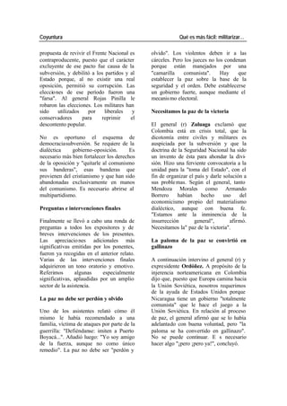 Coyuntura Qué es más fácil: militarizar…
propuesta de revivir el Frente Nacional es olvido". Los violentos deben ir a las
contraproducente, puesto que el carácter cárceles. Pero los jueces no los condenan
excluyente de ese pacto fue causa de la porque están manejados por una
subversión, y debilitó a los partidos y al "camarilla comunista". Hay que
Estado porque, al no existir una real establecer la paz sobre la base de la
oposición, permitió su corrupción. Las seguridad y el orden. Debe establecerse
elecciones de ese período fueron una un gobierno fuerte, aunque mediante el
"farsa". Al general Rojas Pinilla le mecanis mo electoral.
robaron las elecciones. Los militares han
sido utilizados por liberales y Necesitamos la paz de la victoria
conservadores para reprimir el
descontento popular. El general (r) Zuluaga exclamó que
Colombia está en crisis total, que la
No es oportuno el esquema de dicotomía entre civiles y militares es
democraciasubversión. Se requiere de la auspiciada por la subversión y que la
dialéctica gobierno-oposición. Es doctrina de la Seguridad Nacional ha sido
necesario más bien fortalecer los derechos un invento de ésta para ahondar la divi-
de la oposición y "quitarle al comunismo sión. Hizo una ferviente convocatoria a la
sus banderas", esas banderas que unidad para la "toma del Estado", con el
provienen del cristianismo y que han sido fin de organizar el país y darle solución a
abandonadas exclusivamente en manos sus proble mas. Según el general, tanto
del comunismo. Es necesario abrirse al Mendoza Morales como Armando
multipartidismo. Borrero habían hecho uso del
economicismo propio del materialismo
Preguntas e intervenciones finales dialéctico, aunque con buena fe.
"Estamos ante la inminencia de la
Finalmente se llevó a cabo una ronda de insurrección general", afirmó.
preguntas a todos los expositores y de Necesitamos la" paz de la victoria".
breves intervenciones de los presentes.
Las apreciacio nes adicionales más La paloma de la paz se convirtió en
significativas emitidas por los ponentes, gallinazo
fueron ya recogidas en el anterior relato.
Varias de las intervenciones finales A continuación intervino el general (r) y
adquirieron un tono oratorio y emotivo. expresidente Ordóñez. A propósito de la
Referimos algunas especialmente injerencia norteamericana en Colombia
significativas, aplaudidas por un amplio dijo que, puesto que Europa camina hacia
sector de la asistencia. la Unión Soviética, nosotros requerimos
de la ayuda de Estados Unidos porque
La paz no debe ser perdón y olvido Nicaragua tiene un gobierno "totalmente
comunista" que le hace el juego a la
Uno de los asistentes relató cómo él Unión Soviética. En relación al proceso
mismo le había recomendado a una de paz, el general afirmó que se lo había
familia, víctima de ataques por parte de la adelantado con buena voluntad, pero "la
guerrilla: "Defiéndanse: imiten a Puerto paloma se ha convertido en gallinazo".
Boyacá...". Añadió luego: "Yo soy amigo No se puede continuar. E s necesario
de la fuerza, aunque no como único hacer algo "¡pero ¡pero ya!", concluyó.
remedio". La paz no debe ser "perdón y