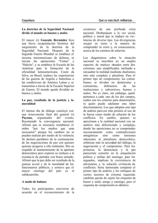 Coyuntura Qué es más fácil: militarizar…
La doctrina de la Seguridad Nacional existencia de una profunda crisis
divide el mundo en buenos y malos nacional. Desbarajuste a la vez social,
político y moral que se traduce en vio -
El mayor (r) Gonzalo Bermúdez hizo lencias de diverso tipo. Las divergencias
una breve recapitulación histórica del surgen en torno a la manera de
surgimiento de la doctrina de la comprender la crisis y, en consecuencia,
Seguridad Nacional. Después de la acerca de los caminos de solución.
Segunda Guerra Mundial se establece el
sistema interamericano de defensa, se Los diagnósticos sobre la situación
inician las operaciones "Unitas" y nacional se inscriben en un amplio
"Halcón", y se establece la Escuela de las espectro de matices situados entre dos
Américas para la formación de la extremos: uno simplificador, inclinado a
oficialidad latinoamericana. Couto da encuadrar la realidad mediante dualismos;
Silva, en Brasil, traduce las experiencias otro más complejo y pluralista. Para el
de las guerras de Argelia e Indochina a primer tipo de comprensión, los colom-
las condicio nes de América Latina y se bianos se dividen en demócratas y
transmiten a través de la Escuela Superior comunistas, defensores de las
de Guerra. El mundo queda dividido en instituciones y subversivos, buenos y
buenos y malos. malos. No es claro, sin embargo, quién
pertenece a cada uno de los dos campos,
La paz, resultado de la justicia y la cuáles son los criterios para determinarlo,
moralidad ni quién puede adelantar esta labor
discriminatoria. Los que adoptan este tipo
El intenso día de diálogo concluyó con de análisis pare cen más prontos al uso de
una in tervención final del general (r) la fuerza como medio de solución de los
Puyana, organizador del evento. conflictos. En cambio, quienes se
Recomendó la convergencia nacional. aproximan a la realidad nacional con un
Afirmó que es necesario restablecer el análisis más diferenciado y complejo,
orden "por los medios que sean donde las oposiciones no se comprenden
necesarios" porque los cambios no se necesariamente como contradicciones
pueden realizar por medio de la violencia. antagónicas sino como tensiones
Se declaró partidario de la continuación inherentes al pluralismo democrático,
de las negociaciones de paz con quienes enfatizan más la necesidad del diálogo, la
quieran acogerse a ella realmente. Dio su negociación y el compromiso. Para los
respaldo al mantenimiento de la apertura primeros, la democracia y la paz
democrática pero expresó su rechazo a la parecerían consistir en la aniquilación
existencia de partidos con brazo armado. política y militar del enemigo; para los
Afirmó que la paz debe ser resultado de la segundos, implican la coexistencia de
justicia so cial y de la moralidad de los adversarios y la solución civiliza da de
funcionarios públicos, y sostuvo que el conflictos. Seria interesante comparar el
mayor enemigo del país es el primer tipo de análisis y los enfoques de
subdesarrollo. ciertos sectores de extrema izquierda:
cambian quizás de sujeto las etiquetas de
A modo de balance bueno y malo, amigo y enemigo, pero el
esquema de comprensión es idéntico.
Todos los participantes estuvieron de
acuerdo en el reconocimiento de la