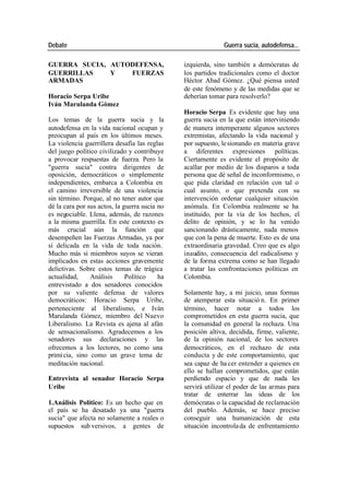 Debate Guerra sucia, autodefensa...
GUERRA SUCIA, AUTODEFENSA, izquierda, sino también a demócratas de
GUERRILLAS Y FUERZAS los partidos tradicionales como el doctor
ARMADAS Héctor Abad Gómez. ¿Qué piensa usted
de este fenómeno y de las medidas que se
Horacio Serpa Uribe deberían tomar para resolverlo?
Iván Marulanda Gómez
Horacio Serpa Es evidente que hay una
Los temas de la guerra sucia y la guerra sucia en la que están interviniendo
autodefensa en la vida nacional ocupan y de manera intemperante algunos sectores
preocupan al país en los últimos meses. extremistas, afectando la vida nacional y
La violencia guerrillera desafía las reglas por supuesto, le sionando en materia grave
del juego político civilizado y contribuye a diferentes expresiones políticas.
a provocar respuestas de fuerza. Pero la Ciertamente es evidente el propósito de
"guerra sucia" contra dirigentes de acallar por medio de los disparos a toda
oposición, democráticos o simplemente persona que dé señal de inconformismo, o
independientes, embarca a Colombia en que pida claridad en relación con tal o
el camino irreversible de una violencia cual asunto, o que pretenda con su
sin término. Porque, al no tener autor que intervención ordenar cualquier situación
dé la cara por sus actos, la guerra sucia no anómala. En Colombia realmente se ha
es negociable. Llena, además, de razones instituido, por la vía de los hechos, el
a la misma guerrilla. En este contexto es delito de opinión, y se lo ha venido
más crucial aún la función que sancionando drásticamente, nada menos
desempeñen las Fuerzas Armadas, ya por que con la pena de muerte. Esto es de una
sí delicada en la vida de toda nación. extraordinaria gravedad. Creo que es algo
Mucho más si miembros suyos se vieran inaudito, consecuencia del radicalismo y
implicados en estas acciones gravemente de la forma extrema como se han llegado
delictivas. Sobre estos temas de trágica a tratar las confrontaciones políticas en
actualidad, Análisis Político ha Colombia.
entrevistado a dos senadores conocidos
por su valiente defensa de valores Solamente hay, a mi juicio, unas formas
democráticos: Horacio Serpa Uribe, de atemperar esta situació n. En primer
perteneciente al liberalismo, e Iván término, hacer notar a todos los
Marulanda Gómez, miembro del Nuevo comprometidos en esta guerra sucia, que
Liberalismo. La Revista es ajena al afán la comunidad en general la rechaza. Una
de sensacionalismo. Agradecemos a los posición altiva, decidida, firme, valiente,
senadores sus declaraciones y las de la opinión nacional, de los sectores
ofrecemos a los lectores, no como una democráticos, en el rechazo de esta
primi cia, sino como un grave tema de conducta y de este comportamiento, que
meditación nacional. sea capaz de ha cer entender a quienes en
ello se hallan comprometidos, que están
Entrevista al senador Horacio Serpa perdiendo espacio y que de nada les
Uribe servirá utilizar el poder de las armas para
tratar de enterrar las ideas de los
1.Análisis Político: Es un hecho que en demócratas o la capacidad de reclamación
el país se ha desatado ya una "guerra del pueblo. Además, se hace preciso
sucia" que afecta no solamente a reales o conseguir una humanización de esta
supuestos sub versivos, a gentes de situación incontrola da de enfrentamiento