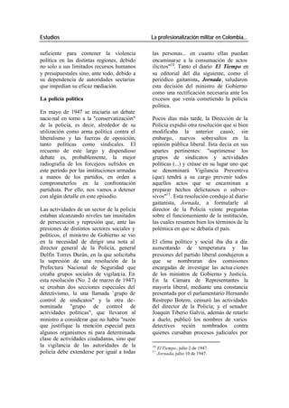 Estudios La profesionalización militar en Colombia…
suficiente para contener la violencia las personas... en cuanto ellas puedan
política en las distintas regiones, debido encaminarse a la consumación de actos
no solo a sus limitados recursos humanos ilícitos"10. Tanto el diario El Tiempo en
y presupuestales sino, ante todo, debido a su editorial del día siguiente, como el
su dependencia de autoridades sectarias periódico gaitanista, Jornada, saludaron
que impedían su eficaz mediación. esta decisión del ministro de Gobierno
como una rectificación necesaria ante los
La policía política excesos que venía cometiendo la policía
política.
En mayo de 1947 se iniciaría un debate
nacio nal en torno a la "conservatización" Pocos días más tarde, la Dirección de la
de la policía, es decir, alrededor de su Policía expidió otra resolución que si bien
utilización como arma política contra el modificaba la anterior causó, sin
liberalismo y las fuerzas de oposición, embargo, nuevos sobresaltos en la
tanto políticas como sindicales. El opinión pública liberal. Esta decía en sus
recuento de este largo y dispendioso apartes pertinentes: "suprímense los
debate es, probablemente, la mejor grupos de sindicatos y actividades
radiografía de los forcejeos sufridos en políticas (...) y créase en su lugar uno que
este período por las instituciones armadas se denominará Vigilancia Preventiva
a manos de los partidos, en orden a (que) tendrá a su cargo prevenir todos
comprometerlos en la confrontación aquellos actos que se encaminan a
partidista. Por ello, nos vamos a detener preparar hechos delictuosos o subver-
con algún detalle en este episodio. sivos"11 . Esta resolución condujo al diario
gaitanista, Jornada, a formularle al
Las actividades de un sector de la policía director de la Policía veinte preguntas
estaban alcanzando niveles tan inusitados sobre el funcionamiento de la institución,
de persecución y represión que, ante las las cuales resumen bien los términos de la
presiones de distintos sectores sociales y polémica en que se debatía el país.
políticos, el minis tro de Gobierno se vio
en la necesidad de dirigir una nota al El clima político y social iba día a día
director general de la Policía, general aumentando de temperatura y las
Delfín Torres Durán, en la que solicitaba presiones del partido liberal condujeron a
la supresión de una resolución de la que se nombraran dos comisiones
Prefectura Nacional de Seguridad que encargadas de investigar las actua ciones
creaba grupos sociales de vigilancia. En de los ministros de Gobierno y Justicia.
esta resolución (No. 2 de marzo de 1947) En la Cámara de Representantes la
se creaban dos secciones especiales del mayoría liberal, mediante una constancia
detectivismo, la una llamada - grupo de presentada por el parlamentario Hernando
control de sindicatos" y la otra de- Restrepo Botero, censuró las actividades
nominada "grupo de control de del director de la Policía; y el senador
actividades políticas", que llevaron al Joaquín Tiberio Galvis, además de retarlo
ministro a considerar que no había "razón a duelo, publicó los nombres de varios
que justifique la mención especial para detectives recién nombrados contra
algunos organismos ni para determinada quienes cursaban procesos judiciales por
clase de actividades ciudadanas, sino que
la vigilancia de las autoridades de la 10
El Tiempo, julio 2 de 1947.
policía debe extenderse por igual a todas 11
Jornada, julio 10 de 1947.