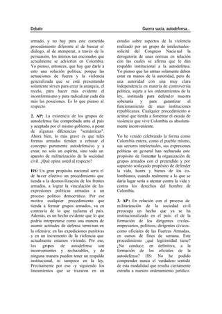 Debate Guerra sucia, autodefensa...
armado, y no hay para este cometido estudio sobre aspectos de la violencia
procedimiento diferente al de buscar el realizado por un grupo de intelectuales-
diálogo, al de atemperar, a través de la solicité del Congreso Nacio nal la
persuasión, los ánimos tan enconados que derogatoria de unas normas en relación
actualmente se advierten en Colombia. con las cuales se afirma que le dan
Yo pienso, entonces, que hay que darle a respaldo institucional a la autodefensa.
esto una solución política, porque las Yo pienso que las armas solamente deben
actuaciones de fuerza y la violencia estar en manos de la autoridad, pero de
generalizada que se está presentando una autoridad con una muy clara
solamente sirven para crear la anarquía, el independencia en materia de controversia
recelo, para hacer más evidente el política, sujeta a los ordenamientos de la
inconformismo y para radicalizar cada día ley, instituida para defend er nuestra
más las posiciones. Es lo que pienso al soberanía y para garantizar el
respecto. funcionamiento de unas instituciones
republicanas. Cualquier procedimiento o
2. AP: La existencia de los grupos de actitud que tienda a fomentar el estado de
autodefensa fue comprobada ante el país violencia que vive Colombia es absoluta-
y aceptada por el mismo gobierno, a pesar mente inconveniente.
de algunas diferencias "semánticas".
Ahora bien, lo más grave es que tales Yo he venido celebrando la forma como
formas armadas tienden a rebasar el Colombia entera, como el pueblo mismo,
concepto puramente autodefensivo y a sus sectores intelectuales, sus expresiones
crear, no solo un espíritu, sino todo un políticas en ge neral han rechazado este
apara to de militarización de la sociedad propósito de fomentar la organización de
civil. ¿Qué opina usted al respecto? grupos armados con el pretendido y por
supuesto soslayado propósito de defender
HS: Un gran propósito nacional sería el la vida, honra y bienes de los co-
de ha cer efectivo un procedimiento que lombianos, cuando realmente a lo que se
tienda a la desmovilización de los frentes daría lugar sería a atentar contra la vida y
armados, a lograr la vinculación de las contra los derechos del hombre de
expresiones políticas armadas a un Colombia.
proceso político democrático. Por ese
motivo cualquier procedimiento que 3. AP: En relación con el proceso de
tienda a formar grupos armados, va en militarización de la sociedad civil
contravía de lo que reclama el país. preocupa un hecho que ya se ha
Además, es un hecho evidente que lo que institucionalizado en el país: el de la
podría interpretarse como una manera de formación de los dirigentes civiles-
asumir actitudes de defensa termi nan en empresarios, políticos, dirigentes cívicos-
la ofensiva: en las expediciones punitivas como oficiales de las Fuerzas Armadas,
y en un incremento de la violencia que en cursos de fines de semana. Este
actualmente estamos viviendo. Por eso, procedimiento ¿qué legitimidad tiene?
los grupos de autodefensa son ¿No conduce, en definitiva, a la
inconvenientes y rechazables, y de formación de los oficiales de la
ninguna manera pueden tener un respaldo autodefensa? HS: No he podido
institucional, ni tampoco en la ley. comprender nunca el verdadero sentido
Precisamente por eso -y siguiendo los de esta modalidad que resulta ciertamente
lineamientos que se trazaron en un extraña a nuestro ordenamiento jurídico.
