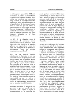 Debate Guerra sucia, autodefensa...
A mí me parece que es deber del Estado parece que tiene sentido lo relativo a que
el propiciar, en defensa del mismo Estado la tregua tenga un término. Pero a mí me
y de las instituciones, que haya una fuerza parece también razonable el argumento de
militar muy consciente, muy responsable, que no se puede salir de la insurgencia a
muy advertida de sus responsabilidades hacer política democrática si no hay las
para con la patria, muy profesionales en garantías necesarias para poder buscar el
el cumplimiento de las normas legales. poder a través de la vía institucional. La
Pero no ir más allá, que es lo extraño en política es la forma de llegar al poder, y
esta modalidad por la que usted pregunta. solamente en el momento en que todas las
Eso no corresponde verdaderamente al expresiones políticas, con plenas
sentido de una organización armada que a garantías, puedan buscar el poder por los
título de autoridad tiene unas muy claras medios democráticos, se puede decir que
funciones señaladas en la Carta no hay razón en quienes argumentan que
Constitucional. les es absolutamente inconveniente, con
riesgos inmensos de perder la vida,
4. AP: Se ha discutido sobre la participar en esta clase de procedimientos
conveniencia de emprender nuevas electorales.
negociaciones con las guerrillas. ¿Cree
usted que sean necesarias y posibles? Por una parte, yo creo que hay que hacer
¿Deben ser negociaciones únicas (es un análisis muy serio de la situación, en
decir, con el conjunto de las guerrillas) o el que tanto las FARC como el gobierno
diferenciadas según las distintas acepten los aspectos que sean razonables
organizaciones guerrilleras? y todos los colombianos nos dediquemos
a respaldar unos acuerdos ya corregidos
HS: Yo, que intervine bastante que permitan lograr un entendimiento
directamente en el proceso de paz, soy claro y sincero con esta expresión
consciente de que no produjo todos los revolucionaria. Por otra parte, creo que si
efectos buenos que se deseaban. Afirmo hubiere lugar a ello, los acuerdos podrían
también que fue un esfuerzo notable y y deberían ampliarse. Nunca, ningún
ponderado que hay que abonarle al ante- Estado, ningún gobierno, bajo ninguna
rior gobierno en su afán de lograr la circunstancia, puede cancelar la etapa de
conciliación de los colombianos, a pesar búsqueda de la paz por medios políticos,
de que se han cometido actos que riñen por medio del entendimiento, del diálogo
con el contenido de los acuerdos, de un y de la conciliación. De manera, pues,
lado y de otro. Yo soy -en lo que se que si hubiere lugar a explorar otros
refiere a los acuerdos con las FARC - acuerdos, debería marcharse por ese
partidario de que se los oxigene, de que se camino, conjunta o independientemente
les brinde a estos acuerdos una nueva según las características de las diferentes
oportunidad, de que se aclaren y expresio nes revolucionarias armadas, de
concreten, de que alrededor de ellos, se acuerdo con el momento político que se
realice un nuevo esfuerzo por conseguir viva. Pero yo sí soy un convencido de que
que no se destruyan definitivamente. a pesar de lo que' está pa sando y a pesar
de que los resultados no hayan sido
Considero razonable la afirmación del absolutamente favorables, siempre es
gobierno de que un acuerdo de esta bueno tratar de que las diferencias
naturaleza debe aspirar a lograr la políticas no se diluciden a través de la
desmovilización de las guerrillas. Me guerra, a través de la violencia, sino por