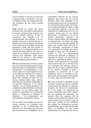 Debate Guerra sucia, autodefensa...
vía de la política. La guerra es lo peor que Comandante Supremo de las Fuerzas
le puede suceder a un pue blo, a un país. Militares. Me parece que las Fuerzas
Lo estamos viendo. De manera, pues, que Militares deben estar inspiradas en un
soy partidario de que haya acuerdo concepto democrático de su participación
político. en el desarrollo de los asuntos del Estado,
en un criterio pluralista de respeto a todas
5.AP: Desde los inicios del Frente las expresiones políticas y de un celo
Nacional viene creciendo la autonomía de cabalísimo al cumplimiento de la ley. En
las Fuerzas Armadas frente al poder civil concreto, pienso que en un sistema
y a los partidos políticos, lo que se democrático -y aspiramos a vivir en un
manifiesta, por ejemplo, en el sistema democrático auténtico- las
desconocimiento del gobierno y de los Fuerzas Armadas deben estar supeditadas
partidos acerca de la orientación que se al ordenamiento y al criterio del poder
imparte en la Escuela Superior de Guerra, civil nacido de una expresión popular. Me
en la existencia de una franja secreta del parece que, cuando quiera que ello no
presupuesto militar que hizo posible el esté ocurriendo, corresponde al poder
robo de los 13.5 millones de dólares, en el civil desarrollar actividades muy serias
manejo del orden público por cuenta y dirigidas a lograr que esta situación se
riesgo de los militares, al menos en las cumpla. 6. AP: La argumentación
regiones más apartadas. ¿Qué piensa explícita que defiende el impuesto de
usted de ese proceso y qué medidas seguridad se refiere a la necesidad de
deberían adoptarse para corregirlo? reforzar la capacidad de defensa de las
fronteras ante situaciones de emergencia
HS: Soy eminentemente civilista y pienso como la provocada por la anterior crisis
que en una auténtica democracia en la que con Venezuela. Sin embargo, existe el
el pue blo tenga la oportunidad de escoger temor de que la mayor capacidad bélica
directamente a sus gobernantes y a sus de las Fuerzas Armadas se dirija a
voceros tanto en la rama legislativa como acrecentar la autonomía de la que
en las diferentes expresiones de control y hablábamos antes y a intimidar el esta-
de fiscalización, las fuerzas militares blecimiento de una apertura democrática
deben estar sometidas al orden civil. Las en el país. ¿Qué cree usted sobre esto?
fuerzas militares deben tener, además,
unas funciones claramente establecidas en HS: Todo el mundo es partidario de que
la respectiva legislación. Y las fuerzas la Fuerza Armada, que tiene el cometido
militares, con un criterio patriótico y sin constitucional de defender la soberanía
compromiso político diferente al de lograr nacional y de velar por el cumplimiento
el respeto a la ley, deben asumir una de la ley, tenga a su disposición los
actitud de acatamiento a la vo luntad del recursos necesarios para poder cumplir
pueblo y dedicarse a defender la con este cometido tan importante, tan
soberanía y las disposiciones que esencial. Pero, por supuesto, ello de
correspondan a la legislación vigente. ninguna manera podría dar pábulo a que
un país pobre como el nuestro, a que un
Por ese motivo soy partidario de que las país cuyos recursos no son suficientes
fuerzas militares en Colombia estén para atender las reclamaciones sociales
sometidas a los ordenamientos del justificadísimas que se hacen desde todas
gobierno civil. Me parece que está bien partes, se adentrara en una carrera
que el presidente de la República sea el armamentista y se comprometiera con un