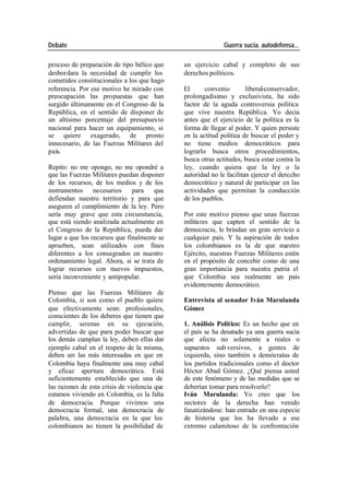 Debate Guerra sucia, autodefensa...
proceso de preparación de tipo bélico que un ejercicio cabal y completo de sus
desbordara la necesidad de cumplir los derechos políticos.
cometidos constitucionales a los que hago
referencia. Por ese motivo he mirado con El convenio liberal-conservador,
preocupación las propuestas que han prolongadísimo y exclusivista, ha sido
surgido últimamente en el Congreso de la factor de la aguda controversia política
República, en el sentido de disponer de que vive nuestra República. Yo decía
un altísimo porcentaje del presupues to antes que el ejercicio de la política es la
nacional para hacer un equipamiento, si forma de llegar al poder. Y quien persiste
se quiere exagerado, de pronto en la actitud política de buscar el poder y
innecesario, de las Fuerzas Militares del no tiene medios democráticos para
país. lograrlo busca otros procedimientos,
busca otras actitudes, busca estar contra la
Repito: no me opongo, no me opondré a ley, cuando quiera que la ley o la
que las Fuerzas Militares puedan disponer autoridad no le facilitan ejercer el derecho
de los recursos, de los medios y de los democrático y natural de participar en las
instrumentos necesarios para que actividades que permitan la conducción
defiendan nuestro territorio y para que de los pueblos.
aseguren el cumplimiento de la ley. Pero
sería muy grave que esta circunstancia, Por este motivo pienso que unas fuerzas
que está siendo analizada actualmente en milita res que capten el sentido de la
el Congreso de la República, pueda dar democracia, le brindan un gran servicio a
lugar a que los recursos que finalmente se cualquier país. Y la aspiración de todos
aprueben, sean utilizados con fines los colombianos es la de que nuestro
diferentes a los consagrados en nuestro Ejército, nuestras Fuerzas Militares estén
ordenamiento legal. Ahora, si se trata de en el propósito de concebir como de una
lograr recursos con nuevos impuestos, gran importancia para nuestra patria el
sería inconveniente y antipopular. que Colombia sea realmente un país
evidentemente democrático.
Pienso que las Fuerzas Militares de
Colombia, si son como el pueblo quiere Entrevista al senador Iván Marulanda
que efectivamente sean: profesionales, Gómez
conscientes de los deberes que tienen que
cumplir, serenas en su ejecución, 1. Análisis Político: Es un hecho que en
advertidas de que para poder buscar que el país se ha desatado ya una guerra sucia
los demás cumplan la ley, deben ellas dar que afecta no solamente a reales o
ejemplo cabal en el respeto de la misma, supuestos sub versivos, a gentes de
deben ser las más interesadas en que en izquierda, sino también a demócratas de
Colombia haya finalmente una muy cabal los partidos tradicionales como el doctor
y eficaz apertura democrática. Está Héctor Abad Gómez. ¿Qué piensa usted
suficientemente establecido que una de de este fenómeno y de las medidas que se
las razones de esta crisis de violencia que deberían tomar para resolverlo?
estamos viviendo en Colombia, es la falta Iván Marulanda: Yo creo que los
de democracia. Porque vivimos una sectores de la derecha han venido
democracia formal, una democracia de fanatizándose: han entrado en una especie
palabra, una democracia en la que los de histeria que los ha llevado a ese
colombianos no tienen la posibilidad de extremo calamitoso de la confrontación