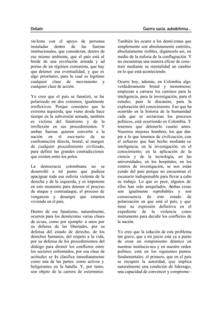 Debate Guerra sucia, autodefensa...
vio lenta con el apoyo de personas También les ocurre a los demó cratas que
instaladas dentro de las fuerzas simplemente son absolutamente estériles,
institucionales, que consideran, dentro de absolutamente risibles, digámoslo así, en
ese mismo ambiente, que el país está al medio de la euforia de la conflagración. Y
borde de una revolución armada y ad no encuentran una manera eficaz de cons-
portas de un régimen comunista, que hay truir mediante su mentalidad un cambio
que detener esa eventualidad, y que es en lo que está aconteciendo.
algo prioritario, para lo cual es legítimo
cualquier clase de movimiento y Ocurre hoy, además, en Colombia algo
cualquier clase de acción. verdaderamente brutal y monstruoso:
empiezan a cerrarse los caminos para la
Yo creo que el país se fanatizó, se ha inteligencia, para la investigación, para el
polarizado en dos extremos, igualmente estudio, para la discusión, para la
irreflexivos. Porque considero que la exploración del conocimiento. Eso que ha
extrema izquierda, que viene desde hace ocurrido en la historia de la humanidad
tiempo en la subversión armada, también cada que se sectarizan los procesos
es víctima del fanatismo y de la políticos, está ocurriendo en Colombia. Y
irreflexión en sus procedimientos. Y tenemos que detenerlo cuanto antes.
ambas fuerzas quieren convertir a la Nuestros mejores hombres, los que dan
nación en el esce nario de su pie a lo que tenemos de civilización, con
confrontación directa, brutal, al margen el esfuerzo que han hecho mediante su
de cualquier procedimiento civilizado, inteligencia, en la investigación, en el
para definir las grandes contradicciones conocimiento, en la aplicación de la
que existen entre los polos. ciencia y de la tecnología, en las
universidades, en los hospitales, en los
La democracia colombiana no se centros de investigación, se nos están
desarrolló a tal punto que pudiese yendo del país porque no encuentran el
apaciguar toda esa euforia violenta de la escenario indispensable para llevar a cabo
derecha y de la izquierda, y es impotente su trabajo. Lo que es peor, algunos de
en este momento para detener el proceso ellos han sido aniquilados. Ambas cosas
de ataque y contraataque, el proceso de son igualmente reprobables y son
venganzas y desangre que estamos consecuencia de este estado de
viviendo en el país. polarización en que está el país, y que
tiene su expresión definitiva en el
Dentro de ese fanatismo, naturalmente, expediente de la violencia como
ocurren para los demócratas varias clases instrumento para decidir los conflictos de
de co sas, como por ejemplo: a unos por la nación.
su defensa de las libertades, por su
defensa del estado de derecho, de los Yo creo que la solución de este problema
derechos humanos, del respeto a la vida, tan grave, que a mi juicio está ya a punto
por su defensa de los procedimientos del de crear un rompimiento drástico en
diálogo para dirimir los conflictos entre nuestras institucio nes y en nuestro orden
los sectores enfrentados, por esa clase de político, está en los siguientes puntos
actitudes se l s clasifica inmediatamente
e fundamentales: el primero, que en el país
como una de las partes: como activos y se recupere la autoridad, que implica
beligerantes en la batalla. Y, por tanto, naturalmente una condición de liderazgo,
son objeto de la carrera de exterminio. una capacidad de convencer y comprome -