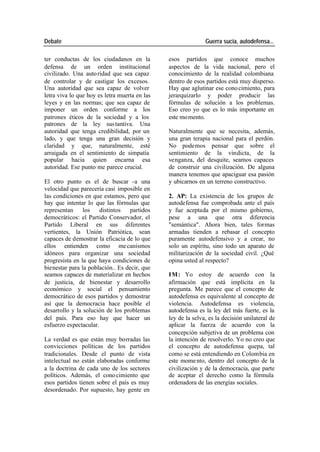 Debate Guerra sucia, autodefensa...
ter conductas de los ciudadanos en la esos partidos que conoce muchos
defensa de un orden institucional aspectos de la vida nacional, pero el
civilizado. Una auto ridad que sea capaz conocimiento de la realidad colombiana
de controlar y de castigar los excesos. dentro de esos partidos está muy disperso.
Una autoridad que sea capaz de volver Hay que aglutinar ese cono cimiento, para
letra viva lo que hoy es letra muerta en las jerarquizarlo y poder producir las
leyes y en las normas; que sea capaz de fórmulas de solución a los problemas.
imponer un orden conforme a los Eso creo yo que es lo más importante en
patrones éticos de la sociedad y a los este mo mento.
patrones de la ley sus tantiva. Una
autoridad que tenga credibilidad, por un Naturalmente que se necesita, además,
lado, y que tenga una gran decisión y una gran terapia nacional para el perdón.
claridad y que, naturalmente, esté No podemos pensar que sobre el
arraigada en el sentimiento de simpatía sentimiento de la vindicta, de la
popular hacia quien encarna esa venganza, del desquite, seamos capaces
autoridad. Ese punto me parece crucial. de construir una civilización. De alguna
manera tenemos que apaciguar esa pasión
El otro punto es el de buscar -a una y ubicarnos en un terreno constructivo.
velocidad que parecería casi imposible en
las condiciones en que estamos, pero que 2. AP: La existencia de los grupos de
hay que intentar lo que las fórmulas que autodefensa fue comprobada ante el país
representan los distintos partidos y fue aceptada por el mismo gobierno,
democráticos: el Partido Conservador, el pese a una que otra diferencia
Partido Liberal en sus diferentes "semántica". Ahora bien, tales formas
vertientes, la Unión Patriótica, sean armadas tienden a rebasar el concepto
capaces de demostrar la eficacia de lo que puramente autodefensivo y a crear, no
ellos entienden como me canismos solo un espíritu, sino todo un aparato de
idóneos para organizar una sociedad militarización de la sociedad civil. ¿Qué
progresista en la que haya condiciones de opina usted al respecto?
bienestar para la población.. Es decir, que
seamos capaces de materializar en hechos IM: Yo estoy de acuerdo con la
de justicia, de bienestar y desarrollo afirmación que está implícita en la
económico y social el pensamiento pregunta. Me parece que el concepto de
democrático de esos partidos y demostrar autodefensa es equivalente al concepto de
así que la democracia hace posible el violencia. Autodefensa es violencia,
desarrollo y la solución de los problemas autodefensa es la ley del más fuerte, es la
del país. Para eso hay que hacer un ley de la selva, es la decisión unilateral de
esfuerzo espectacular. aplicar la fuerza de acuerdo con la
concepción subjetiva de un problema con
La verdad es que están muy borradas las la intención de resolverlo. Yo no creo que
convicciones políticas de los partidos el concepto de autodefensa quepa, tal
tradicionales. Desde el punto de vista como se está entendiendo en Colombia en
intelectual no están elaboradas conforme este mome nto, dentro del concepto de la
a la doctrina de cada uno de los sectores civilización y de la democracia, que parte
políticos. Además, el cono cimiento que de aceptar el derecho como la fórmula
esos partidos tienen sobre el país es muy ordenadora de las energías sociales.
desordenado. Por supuesto, hay gente en