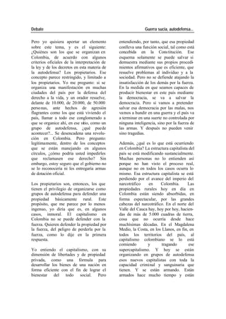 Debate Guerra sucia, autodefensa...
Pero yo quisiera aportar un elemento entendiendo, por tanto, que esa propiedad
sobre este tema, y es el siguiente: conlleva una función social, tal como está
¿Quiénes son los que se organizan en concebida en la Cons titución. Ese
Colombia, de acuerdo con algunos esquema solamente se puede salvar si
criterios oficiales de la interpretación de demuestra mediante sus propios procedi-
la ley y de los decretos en esta materia de mientos afirmativos que es eficiente, que
la autodefensa? Los propietarios. Ese resuelve problemas al individuo y a la
concepto parece restringido, y limitado a sociedad. Pero no se defiende atajando la
los propietarios. Yo me pregunto: si se insatisfacción de los demás por la fuerza.
organiza una manifestación en muchas En la medida en que seamos capaces de
ciudades del país por la defensa del producir bienestar en este país mediante
derecho a la vida, y un orador resuelve, la democracia, se va a salvar la
delante de 10.000, de 20.000, de 50.000 democracia. Pero si vamos a pretender
perso nas, ante hechos de agresión salvar esa democracia por las malas, nos
flagrantes como los que está viviendo el vamos a hundir en una guerra y el país va
país, llamar a todo ese conglomerado a a terminar en una suerte no controlada por
que se organice ahí, en ese sitio, como un ninguna inteligencia, sino por la fuerza de
grupo de autodefensa, ¿qué puede las armas. Y después no pueden venir
acontecer?... Se desencadena una revolu- sino tragedias.
ción en Colombia. Pero pregunto:
legítimamente, dentro de los conceptos Además, ¿qué es lo que está ocurriendo
que se están manejando en algunos en Colombia? La estructura capitalista del
círculos, ¿cómo podría usted impedirles país se está modificando sustancialmente.
que reclamasen ese derecho? Sin Muchas personas no lo entienden así
embargo, estoy seguro que el gobierno no porque no han visto el proceso real,
se lo reconocería ni les entregaría armas aunque no en todos los casos ocurra lo
de dotación oficial. mismo. Esa estructura capitalista se está
perdiendo por el avance del imperio del
Los propietarios son, entonces, los que narcotráfico en Colombia. Las
tienen el privilegio de organizarse como propiedades rurales hoy en día en
grupos de autodefensa para defender una Colombia están siendo absorbidas, en
propiedad básicamente rural. Este forma espectacular, por las grandes
propósito, que me parece por lo menos cabezas del narcotráfico. En el norte del
ingenuo, yo diría que es, en algunos Valle del Cauca hay, hoy por hoy, hacien-
casos, inmoral. El capitalismo en das de más de 5.000 cuadras de tierra,
Colombia no se puede defender con la cosa que no ocurría desde hace
fuerza. Quieren defender la propiedad por muchísimas décadas. En el Magdalena
la fuerza, del peligro de perderla por la Medio, la Costa, en los Llanos, en fin, en
fuerza, como lo dije en la primera todos los territorios del país, al
respuesta. capitalismo colombiano se lo está
comiendo y tragando ese
Yo entiendo el capitalismo, con su supercapitalismo. Y hoy se están
dimensión de libertades y de propiedad organizando en grupos de autodefensa
privada, como una fórmula para esos nuevos capitalistas con toda la
desarrollar los bienes de una nación en capacidad criminal y sanguinaria que
forma eficiente con el fin de lograr el tienen. Y se están armando. Están
bienestar del todo social. Pero armados hace mucho tiempo y están