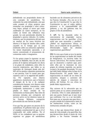 Debate Guerra sucia, autodefensa...
defendiendo sus propiedades dentro de haciendo uso de elementos privativos de
este concepto de autodefensa. No las Fuerzas Armadas. ¡No, eso no es lo
solamente las están defendiendo, sino que que dice la Constitución! Lo que dice la
están creando el clima propicio para Constitución es que el orden público
ensanchar esa propiedad a unos costos pertenece a la responsabilidad del
muy bajos, porque el terror que están gobierno, y no, del gobierno más los
sembrando en vastos territorios, en los grupos civiles de autodefensa.
cuales ya tienen una influencia muy
grande, les está permitiendo absorber la 3. AP: Se ha discutido sobre la
propiedad a precios ridículos. Es risible, conveniencia de emprender nuevas
entonces, que los propietarios del país que negociaciones con las guerrillas. ¿Cree
en muchos de los casos hicieron sus usted que sean necesarias y posibles?
ahorros a lo largo de muchos años, estén ¿Deben ser negociaciones únicas, es
cayendo en la trampa que se está decir, con el conjunto de las guerrillas, o
tendiendo sobre esa estructura capitalista: diferenciadas según las distintas
los tienen despistados apoyando, o al organizaciones guerrilleras?
menos consintiendo el arrasamiento de
comunistas reales o imaginarios. IM: Yo creo que el país ya tuvo la opción
de las negociaciones en medio del estado
Yo les quiero contar lo siguiente: en una de beligerancia. La tuvieron todas las
reunión en Medellín, hace un año, un alto fuerzas subversivas. Por muchas razones
jerarca de la Iglesia antioqueña nos decía que no alcanzaría a explorar aquí, pero
a un grupo de ciudadanos, entre ellos la entre ellas por la insensatez de esos
mayoría empresarios, que había ya un grupos de extrema izquierda, esa opción
municipio de Antioquia donde más del ya pasó y ha quedado descartada. Yo creo
80% de los predios catastrales pertenecían que debe haber diálogo sobre la base de la
a una persona. Esto lo cuento para que desmovilización. No puede haber ya
sepamos cuál es la m agnitud del proble- negociaciones en medio de un clima de
ma. Por supuesto, esos dineros secuestros, ataques a camiones del
gigantescos, monstruosos, que se hicieron ejército, de ataques a estaciones de
al margen de la ley y de cualquier policía, del boleteo. En ese clima no
consideración humana, esos dineros están puede haber negociaciones.
comprando también conciencias, están
comprando instituciones y están com- Hay sectores de la subversión que no
prando el brazo armado de las quieren parar en su carrera armamentista
instituciones en buena parte. Hay miles de y terrorista. Ellos le están planteando al
personas retiradas por corrupción del país una guerra frontal que el país tiene
servicio activo en los distintos ramos de que confrontar. Eso va a ser inevitable.
las Fuerzas Militares, corrupción Pero para eso se necesita una gran ética y
proveniente de esas fuerzas de poder. un gran sentido de la democracia, tanto en
las instituciones civiles, como en las
Creo que hay que parar ese proceso de la instituciones armadas del país.
autodefensa. El gobierno tiene que volver
al mandato constitucional de que es él el Pero, si hay que desmovilizar desde el
responsable del orden público. No el punto de vista armado a las guerrillas, hay
MAS, ni los ciudadanos que se quieran que desmovilizar desde el punto de vista
organizar en grupos de autodefensa político a las Fuerzas Armadas de