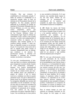 Debate Guerra sucia, autodefensa...
Colombia. Hay que restaurar la es una sociedad en disolución. Es lo que
credibilidad en la institución armada. Y tenemos: una sociedad donde impera la
hablo de restituir la credibilidad en la ley del más fuerte. Dentro de ese
institución armada sobre la base de concepto de la reconstrucción y
informes de la Procuraduría General de la consolidación de la justicia, está
República. En días pasados apareció ocupando un papel muy importante la
publicado en el periódico El Tiempo un Procuraduría General de la República.
reportaje al Procurador Delegado para las
Fuerzas Militares, un civil, con afirma - 4. AP: Desde los inicios del Frente
ciones sumamente graves que Nacional viene creciendo la autonomía de
comprometen la conducta de miembros las Fuerzas Armadas frente al poder civil
de las Fuerzas Militares frente al y a los partidos políticos, lo que se
ordenamiento legal. Según lo afirman las manifiesta, por ejemplo, en el
autoridades civiles, existen y han existido desconocimiento del gobierno y de los
excesos y en ellos está comprometido el partidos acerca de la orientación que se
estamento militar en algunos de sus imparte en la Escuela Superior de Guerra,
elementos. Han tomado partido en el en la existencia de una franja secreta del
conflicto político armado. Y sobre esa presupuesto militar que hizo posible el
base, es imposible avanzar en un proceso robo de los 13.5 millones de dólares, en el
de paz. Es mi punto de vista acerca de lo manejo del orden público por cuenta y
que es urgente para poder recrear el riesgo de los militares, al menos en las
escenario indispensable para un diálogo regiones más apartadas. ¿Qué piensa
que conduzca a un proceso de usted de ese proceso y qué medidas
pacificación realista. Y enfrentar con deberían adoptarse para corregirlo?
sinceridad y celeridad las re formas
sociales, sin retórica y con hechos. IM: Yo creo que efectivamente existe
una real autonomía de las Fuerzas
Yo creo que, simultáneamente, el país Armadas del país. Yo creo que es el fruto
tiene que hacer un esfuerzo sobrehumano de la incredulidad de esas Fuerzas frente a
para reorganizar la justicia desde el punto la eficiencia y a la honestidad del poder
de vista institucional, conceptual y civil, de modo similar a lo que aconteció
humano. Una justicia desmoralizada con muchos sectores del país que, con
como ésta, derrotada, corrompida en base en la incredulidad en los partidos
muchos de sus campos (como que tene- políticos y en el sistema democrático
mos también jueces que pertenecen a colombiano, se fueron por la vía armada a
grupos de sicarios o por lo menos buscar un cauce idealista. De la misma
conviven y cohabitan con ellos) no puede manera, el estamento militar le perdió
garantizar la paz. Esa gra ve aberración no confianza a la capacidad de los civiles
puede existir en un régimen institucional. para generar procesos dinámicos de
La corrupción, difundida por sectores del construcción de una sociedad civilizada y
narcotráfico, ha ido invadiendo a lo largo pacífica. Confrontaron la corrupción de
de estos años la conducta de miembros de los partidos, la vivieron, la sintieron y eso
la justicia. Entonces, repito, es esencial los estreme ció a lo largo de muchos años.
restablecer el instrumento de la justicia.
Con una justicia en las actuales Pero al mismo tiempo yo creo que
condiciones me parece imposible llegar a sintieron un desangre tremendo en sus
la paz. Una sociedad que no tiene justicia filas porque les tocó pagar en carne