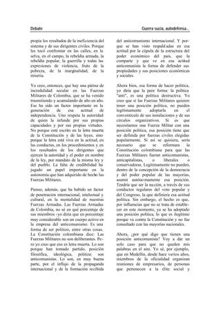 Debate Guerra sucia, autodefensa...
propia los resultados de la ineficiencia del del anticomunismo internacional. Y por-
sistema y de sus dirigentes civiles. Porque que se han visto respald adas en esa
les tocó confrontar en las calles, en la actitud por la cúpula de la estructura del
selva, en el campo, la rebeldía armada, la poder económico del país, que la
rebeldía popular, la guerrilla y todas las comparte y que ve en esa actitud
expresiones de violencia, fruto de la anticomunista la forma de defender sus
pobreza, de la marginalidad, de la propiedades y sus posiciones económicas
miseria. y sociales.
Yo creo, entonces, que hay una pátina de Ahora bien, esa forma de hacer política,
incredulidad secular en las Fuerzas yo diría que la peor forma: la política
Militares de Colombia, que se ha venido "anti", es una política destructiva. Yo
trasmitiendo y acumulando de año en año. creo que si las Fuerzas Militares quieren
Ese ha sido un factor importante en la tener una posición política, no pueden
generación de esa actitud de legítimamente adoptarla en el
independencia. Uno respeta la autoridad conventículo de sus instalaciones y de sus
de quien la infunde por sus propias círculos organizativos. Si es que
capacidades y por sus propias virtudes. necesitamos una Fuerza Militar con una
No porque esté escrito en la letra muerta posición política, esa posición tiene que
de la Constitución y de las leyes, sino ser definida por fuerzas civiles elegidas
porque la letra está viva en la actitud, en popularmente. Si así se quisiera, sería
las conductas, en los procedimientos y en necesario que se reformara la
los resultados de los dirigentes que Constitución colombiana para que las
ejercen la autoridad y el poder en nombre Fuerzas Militares fueran anticomunistas,
de la ley, por mandato de la misma ley y anticapitalistas, o liberales o
del pueblo. La falta de credibilidad ha conservadoras. Legítimamente no pueden,
jugado un papel importante en la dentro de la concepción de la democracia
autonomía que han adquirido de hecho las y del poder popular de las mayorías,
Fuerzas Militares. asumir autóno mamente esa posición.
Tendría que ser la na ción, a través de sus
Pienso, además, que ha habido un factor conductos regulares del voto popular y
de penetración internacional, intelectual y del Congreso, la que definiera esa actitud
cultural, en la mentalidad de nuestras política. Sin embargo, el hecho es que,
Fuerzas Armadas. Las Fuerzas Armadas por influencias que no se trata de estable-
de Colombia, no sé en qué porcentaje de cer en este momento, ya se ha adoptado
sus miembros -yo diría que en porcentaje una posición política, lo que es ilegítimo
muy considerable son un cuerpo activo en porque va contra la Constitución y no fue
la empresa del anticomunismo. Es una consultado con las mayorías nacionales.
forma de ser politizo, entre otras cosas.
La Constitución colombiana dice: Las Ahora, ¿por qué digo que tienen una
Fuerzas Militares no son deliberantes. Pe- posición anticomunista? Voy a dar un
ro yo creo que eso es letra muerta. Lo son solo caso para que no queden mis
porque han tomado partido, posición palabras en el aire. Yo sé, por ejemplo,
filosófica, ideológica, politiza: son que en Medellín, desde hace varios años,
anticomunistas. Lo son, en muy buena miembros de la oficialidad organizan
parte, por el influjo de la propaganda reuniones de empresarios, de personas
internacional y de la formación recibida que pertenecen a la élite social y