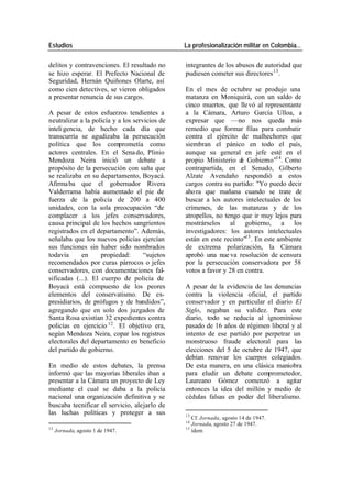 Estudios La profesionalización militar en Colombia…
delitos y contravenciones. El resultado no integrantes de los abusos de autoridad que
se hizo esperar. El Prefecto Nacional de pudiesen cometer sus directores 13 .
Seguridad, Hernán Quiñones Olarte, así
como cien detectives, se vieron obligados En el mes de octubre se produjo una
a presentar renuncia de sus cargos. matanza en Moniquirá, con un saldo de
cinco muertos, que lle vó al representante
A pesar de estos esfuerzos tendientes a a la Cámara, Arturo García Ulloa, a
neutralizar a la policía y a los servicios de expresar que —no nos queda más
inteli gencia, de hecho cada día que remedio que formar filas para combatir
transcurría se agudizaba la persecución contra el ejército de malhechores que
política que los comprometía como siembran el pánico en todo el país,
actores centrales. En el Sena do, Plinio aunque su general en jefe esté en el
Mendoza Neira inició un debate a propio Ministerio d Gobierno"14. Como
e
propósito de la persecución con saña que contrapartida, en el Senado, Gilberto
se realizaba en su departamento, Boyacá. Alzate Avendaño respondió a estos
Afirma ba que el gobernador Rivera cargos contra su partido: "Yo puedo decir
Valderrama había aumentado el pie de ahora que mañana cuando se trate de
fuerza de la policía de 200 a 400 buscar a los autores intelectuales de los
unidades, con la sola preocupación “de crímenes, de las matanzas y de los
complacer a los jefes conservadores, atropellos, no tengo que ir muy lejos para
causa principal de los hechos sangrientos mostrárselos al gobierno, a los
registrados en el departamento”. Además, investigadores: los autores intelectuales
señalaba que los nuevos policías ejercían están en este recinto"15 . En este ambiente
sus funciones sin haber sido nombrados de extrema polarización, la Cámara
todavía en propiedad: “sujetos aprobó una nue va resolución de censura
recomendados por curas párrocos o jefes por la persecución conservadora por 58
conservadores, con documentaciones fal- votos a favor y 28 en contra.
sificadas (...). El cuerpo de policía de
Boyacá está compuesto de los peores A pesar de la evidencia de las denuncias
elementos del conservatismo. De ex- contra la violencia oficial, el partido
presidiarios, de prófugos y de bandidos”, conservador y en particular el diario El
agregando que en solo dos juzgados de Siglo, negaban su validez. Para este
Santa Rosa existían 32 expedientes contra diario, todo se reducía al ignominioso
policías en ejercicio 12 . El objetivo era, pasado de 16 años de régimen liberal y al
según Mendoza Neira, copar los registros intento de ese partido por perpetrar un
electorales del departamento en beneficio monstruoso fraude electoral para las
del partido de gobierno. elecciones del 5 de octubre de 1947, que
debían renovar los cuerpos colegiados.
En medio de estos debates, la prensa De esta manera, en una clásica maniobra
informó que las mayorías liberales iban a para eludir un debate comprometedor,
presentar a la Cámara un proyecto de Ley Laureano Gómez comenzó a agitar
mediante el cual se daba a la policía entonces la idea del millón y medio de
nacional una organización definitiva y se cédulas falsas en poder del liberalismo.
buscaba tecnificar el servicio, alejarlo de
las luchas políticas y proteger a sus 13
Cf. Jornada, agosto 14 de 1947.
14
Jornada, agosto 27 de 1947.
12 15
Jornada, agosto 1 de 1947. ídem