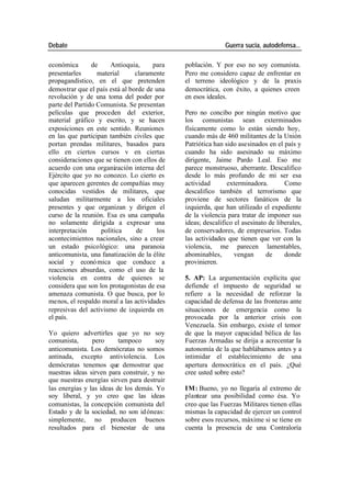 Debate Guerra sucia, autodefensa...
económica de Antioquia, para población. Y por eso no soy comunista.
presentarles material claramente Pero me considero capaz de enfrentar en
propagandístico, en el que pretenden el terreno ideológico y de la praxis
demostrar que el país está al borde de una democrática, con éxito, a quienes creen
revolución y de una toma del poder por en esos ideales.
parte del Partido Comunista. Se presentan
películas que proceden del exterior, Pero no concibo por ningún motivo que
material gráfico y escrito, y se hacen los comunistas sean exterminados
exposiciones en este sentido. Reuniones físicamente como lo están siendo hoy,
en las que participan también civiles que cuando más de 460 militantes de la Unión
portan prendas militares, basados para Patriótica han sido asesinados en el país y
ello en ciertos cursos v en ciertas cuando ha sido asesinado su máximo
consideraciones que se tienen con ellos de dirigente, Jaime Pardo Leal. Eso me
acuerdo con una organización interna del parece monstruoso, aberrante. Descalifico
Ejército que yo no conozco. Lo cierto es desde lo más profundo de mi ser esa
que aparecen gerentes de compañías muy actividad exterminadora. Como
conocidas vestidos de militares, que descalifico también el terrorismo que
saludan militarmente a los oficiales proviene de sectores fanáticos de la
presentes y que organizan y dirigen el izquierda, que han utilizado el expediente
curso de la reunión. Esa es una campaña de la violencia para tratar de imponer sus
no solamente dirigida a expresar una ideas; descalifico el asesinato de liberales,
interpretación política de los de conservadores, de empresarios. Todas
acontecimientos nacionales, sino a crear las actividades que tienen que ver con la
un estado psicológico: una paranoia violencia, me parecen lamentables,
anticomunista, una fanatización de la élite abominables, vengan de donde
social y econó mica que conduce a provinieren.
reacciones absurdas, como el uso de la
violencia en contra de quienes se 5. AP: La argumentación explícita que
considera que son los protagonistas de esa defiende el impuesto de seguridad se
amenaza comunista. O que busca, por lo refiere a la necesidad de reforzar la
menos, el respaldo moral a las actividades capacidad de defensa de las fronteras ante
represivas del activismo de izquierda en situaciones de emergencia como la
el país. provocada por la anterior crisis con
Venezuela. Sin embargo, existe el temor
Yo quiero advertirles que yo no soy de que la mayor capacidad bélica de las
comunista, pero tampoco soy Fuerzas Armadas se dirija a acrecentar la
anticomunista. Los demócratas no somos autonomía de la que hablábamos antes y a
antinada, excepto antiviolencia. Los intimidar el establecimiento de una
demócratas tenemos que demostrar que apertura democrática en el país. ¿Qué
nuestras ideas sirven para construir, y no cree usted sobre esto?
que nuestras energías sirven para destruir
las energías y las ideas de los demás. Yo IM: Bueno, yo no llegaría al extremo de
soy liberal, y yo creo que las ideas plantear una posibilidad como ésa. Yo
comunistas, la concepción comunista del creo que las Fuerzas Militares tienen ellas
Estado y de la sociedad, no son id óneas: mismas la capacidad de ejercer un control
simplemente, no producen buenos sobre esos recursos, máxime si se tiene en
resultados para el bienestar de una cuenta la presencia de una Contraloría