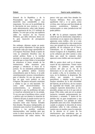 Debate Guerra sucia, autodefensa...
General de la República y de la parece vital que estén bien dotadas las
Procuraduría que han logrado un Fuerzas Militares. Pero me parece
desarrollo muy considerable y muy igualmente vital y. si se quiere, como
importante. No creo en la posibilidad de civilista, más vital que esté bien dotada de
la desviación de esos recursos y en su recursos económicos, humanos e
mala administración, sobre todo después institucionales es rama jurisdiccio nal del
de la experiencia de los 13.5 millones de poder público.
dólares. Yo creo que ya hay una auditoria
sobre los recursos de las Fuerzas 6. AP: En la primera respuesta habló
Militares, que debe reforzarse ahora con usted de que los demócratas empezaban a
la gran inyección de presupuesto encontrarse en un espacio muy reducido y
adicional. aparecían como risibles. ¿No sé si esta
afirmación corresponda a una experiencia
Sin embargo, déjenme anotar un punto suya, por ejemplo de los esfuerzos en los
que me parece importante. Es algo que he partidos, de los esfuerzos en el Nuevo
expresado cada que tengo oportunidad en Liberalismo, en el liberalismo, en el
el Congreso Nacional. Desde el punto de mismo Congreso de la República, donde
vista no solamente filosófico sino de ya los esfuerzos por abrir camino a estas
actitud política frente a la realidad ideas que usted ha expuesto ahora
nacional, es necesario que la misma dis- aparecen como risibles ante una mayoría?
posición que se tiene frente a la necesidad
de robustecer el brazo armado de las IM: Le quiero decir cuál es el alcance
instituciones, debe mostrarse para exacto de mis expresiones. Tienen varios
proteger y rob ustecer el brazo de la orígenes. El primero, para muchos
justicia. Yo no entendería políticamente sectores del país ya la vía de la
que un gobierno pidiera recursos democracia no es una opción. Entonces
extraordinarios para la fuerza, si no pide no acuden a ella, no la consultan, no la
simultáneamente recursos extraordinarios oyen, no la obedecen, la desprecian. Me
para el derecho. En eso me parece que refiero, por ejemplo, a muchos
hay un gran vacío político en este guerrilleros, a muchos empresarios, a
Congreso. Me parece necesario cuestionar muchos miembros de la alta oficialidad
y señalar lo que se está haciendo. Tal del Ejército, de la Po licía y de los cuerpos
como están desenvolviéndose los de seguridad del Estado, ante quie nes
acontecimientos, se demuestra la cualquier expresión democrática es des-
inclinación a que los problemas del país preciable, porque eso no es lo que está en
se resuelvan solamente por la vía armada. juego. Ellos están, cada uno en su propio
Yo no creo que el problema crítico, social escena rio, tomando autónomamente sus
y político que nos plantea la situación de decisiones y actuando. Y dentro de los
violencia del país se pueda resolver por la partidos hay un gran escepticismo y una
vía armada. Naturalmente que es gran impotencia. Los partidos no están
necesario tener unas Fuerzas Armadas preparados para esta crisis. Simplemente,
bien dotadas. Me parece indispensable, no cuando se propone la discusión de temas
solamente para resolver los problemas de profundos sobre la vida cotidiana, en-
frontera y los posibles conflictos cuentra uno en muchos casos la expresión
internacionales, sino también para que de la derrota en el rostro de los
exista la dosis necesaria de fuerza en el interlocutores que consideran que es
mantenimiento del orden interno. Me tontería, que no hay nada que hablar, que