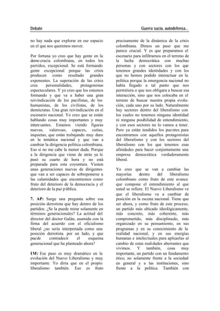Debate Guerra sucia, autodefensa...
no hay nada que explorar en ese espacio precisamente de la dinámica de la crisis
en el que nos queremos mover. colombiana. Dimos un paso que me
parece crucial. Y es que preparamos el
Por fortuna yo creo que hay gente en la escenario para infiltrarnos en el terreno de
demo cracia colombiana, en todos los la lucha democrática con muchas
partidos, excepcional. Se está formando personas y con sectores con los que
gente excepcional porque las crisis tenemos grandes identidades y con los
producen como resultado grandes que no hemos podido interactuar en la
exponentes. La superación de las crisis política porque la emergencia nacional no
crea personalidades, protagonistas había llegado a tal punto que nos
espectaculares. Y yo creo que los estamos permitiera o que nos obligara a buscar esa
formando y que va a haber una gran interacción, sino que nos colocaba en el
reivindicación de los pacifistas, de los terreno de buscar nuestra propia evolu-
humanistas, de los civilistas, de los ción, cada uno por su lado. Naturalmente
demócratas. Una gran reivindicación en el hay sectores dentro del liberalismo con
escenario nacional. Yo creo que se están los cuales no tenemos ninguna identidad
hablando cosas muy importantes y muy ni ninguna posibilidad de entendimiento,
intere santes. Estamos viendo figuras y con esos sectores no lo vamos a tener.
nuevas, valerosas, capaces, cuitas, Pero ya están tendidos los pue ntes para
inquietas, que están trabajando muy duro encontrarnos con aquellos protagonistas
en la temática nacional y que van a del liberalismo y con los sectores del
cambiar la dirigencia política colombiana. liberalismo con los que tenemos esas
Eso sí no me cabe la menor duda. Porque afinidades para hacer conjuntamente una
a la dirigencia que viene de atrás ya le empresa democrática verdaderamente
pasó su cuarto de hora y no está liberal.
preparada para esta coyuntura. Vienen
unas generaciones nuevas de dirigentes Yo creo que se van a cambiar las
que van a ser capaces de sobreponerse a mayorías dentro del liberalismo
las calamidades que encontramos como colombiano como fruto de este avance
fruto del deterioro de la democracia y el que compone el entendimiento al que
deterioro de la paz p ública. usted se refiere. El Nuevo Liberalismo ve
que el liberalismo va a cambiar de
7. AP: Surge una pregunta sobre esa posición en la escena nacional. Tiene que
posición derrotista que hay dentro de los ser ahora, y como fruto de este proceso,
partidos: ¿Se la puede mirar solamente en un partido más ubicado ideológicamente,
términos generacionales? La actitud del más concreto, más coherente, más
director del doctor Galán, asumida con la comprometido, más disciplinado, más
firma del acuerdo con el oficialismo organizado en su pensamiento, en sus
liberal ¿no sería interpretada como una programas y en su conocimiento de la
posición derrotista. por un lado, y que realidad nacional, y en sus energías
puede contradecir el esquema humanas e intelectuales para aplicarlas al
generacional que ha planteado ahora? cambio de estas realidades aberrantes que
vivimos. Y también, cosa muy
IM: Ese paso es muy dramático en la importante, un partido con un fundamento
evolución del Nuevo Liberalismo y muy ético, no solamente frente a la sociedad
importante. Yo diría que en el propio en general y a las instituciones, sino
liberalismo también. Eso es fruto frente a la política. También con