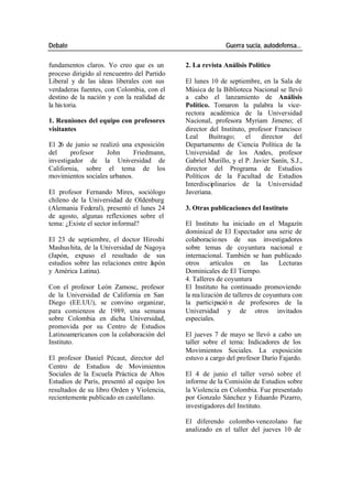 Debate Guerra sucia, autodefensa...
fundamentos claros. Yo creo que es un 2. La revista Análisis Político
proceso dirigido al rencuentro del Partido
Liberal y de las ideas liberales con sus El lunes 10 de septiembre, en la Sala de
verdaderas fuentes, con Colombia, con el Música de la Biblioteca Nacional se llevó
destino de la nación y con la realidad de a cabo el lanzamiento de Análisis
la his toria. Político. Tomaron la palabra la vice-
rectora académica de la Universidad
1. Reuniones del equipo con profesores Nacional, profesora Myriam Jimeno; el
visitantes director del Instituto, profesor Francisco
Leal Buitrago; el director del
El 26 de junio se realizó una exposición Departamento de Ciencia Política de la
del profesor John Friedmann, Universidad de los Andes, profesor
investigador de la Universidad de Gabriel Murillo, y el P. Javier Sanín, S.J.,
California, sobre el tema de los director del Programa de Estudios
movimientos sociales urbanos. Políticos de la Facultad de Estudios
Interdisciplinarios de la Universidad
El profesor Fernando Mires, sociólogo Javeriana.
chileno de la Universidad de Oldenburg
(Alemania Federal), presentó el lunes 24 3. Otras publicaciones del Instituto
de agosto, algunas reflexiones sobre el
tema: ¿Existe el sector informal? El Instituto ha iniciado en el Magazín
dominical de El Espectador una serie de
El 23 de septiembre, el doctor Hiroshi colaboracio nes de sus investigadores
Mashus hita, de la Universidad de Nagoya sobre temas de coyuntura nacional e
(Japón, expuso el resultado de sus internacional. También se han publicado
estudios sobre las relaciones entre Japón otros artículos en las Lecturas
y América Latina). Dominicales de El Tiempo.
4. Talleres de coyuntura
Con el profesor León Zamosc, profesor El Instituto ha continuado promoviendo
de la Universidad de California en San la rea lización de talleres de coyuntura con
Diego (EE.UU), se convino organizar, la participació n de profesores de la
para comienzos de 1989, una semana Universidad y de otros invitados
sobre Colombia en dicha Universidad, especiales.
promovida por su Centro de Estudios
Latinoamericanos con la colaboración del El jueves 7 de mayo se llevó a cabo un
Instituto. taller sobre el tema: Indicadores de los
Movimientos Sociales. La exposición
El profesor Daniel Pécaut, director del estuvo a cargo del profesor Darío Fajardo.
Centro de Estudios de Movimientos
Sociales de la Escuela Práctica de Altos El 4 de junio el taller versó sobre el
Estudios de París, presentó al equipo los informe de la Comisión de Estudios sobre
resultados de su libro Orden y Violencia, la Violencia en Colombia. Fue presentado
recientemente publicado en castellano. por Gonzalo Sánchez y Eduardo Pizarro,
investigadores del Instituto.
El diferendo colombo-venezolano fue
analizado en el taller del jueves 10 de