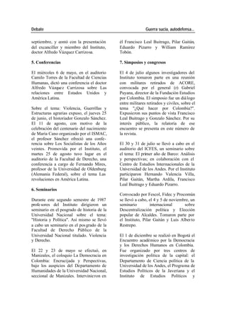 Debate Guerra sucia, autodefensa...
septiembre, y contó con la presentación él Francisco Leal Buitrago, Pilar Gaitán,
del excanciller y miembro del Instituto, Eduardo Pizarro y William Ramírez
doctor Alfredo Vázquez Carrizosa. Tobón.
5. Conferencias 7. Simposios y congresos
El miércoles 6 de mayo, en el auditorio El 4 de julio algunos investigadores del
Camilo Torres de la Facultad de Ciencias Instituto tomaron parte en una reunión
Humanas, dictó una conferencia el doctor con militares retirados de ACORE,
Alfredo Vázquez Carrizosa sobre Las convocada por el general (r) Gabriel
relaciones entre Estados Unidos y Puyana, director de la Fundación Estudios
América Latina. por Colombia. El simposio fue un diá logo
entre militares retirados y civiles, sobre el
Sobre el tema: Violencia, Guerrillas y tema "¿Qué hacer por Colombia?".
Estructuras agrarias expuso, el jueves 25 Expusieron sus puntos de vista Francisco
de junio, el historiador Gonzalo Sánchez. Leal Buitrago y Gonzalo Sánchez. Por su
El 11 de agosto, con motivo de la interés público, la relatoría de ese
celebración del centenario del nacimiento encuentro se presenta en este número de
de María Cano organizado por el ISMAC, la revista.
el profesor Sánchez ofreció una confe-
rencia sobre Los Socialistas de los Años El 30 y 31 de julio se llevó a cabo en el
veintes. Promovida por el Instituto, el auditorio del ICFES, un seminario sobre
martes 25 de agosto tuvo lugar en el el tema: El primer año de Barco: Análisis
auditorio de la Facultad de Derecho, una y perspectivas; en colaboración con el
conferencia a cargo de Fernando Mires, Centro de Estudios Internacionales de la
profesor de la Universidad de Oldenburg Universidad de los Andes. Por el Instituto
(Alemania Federal), sobre el tema Las participaron Hernando Valencia Villa,
revoluciones en América Latina. Pilar Gaitán, Martha Ardila, Francisco
Leal Buitrago y Eduardo Pizarro.
6. Seminarios
Convocado por Fescol, Fidec y Procomún
Durante este segundo semestre de 1987 se llevó a cabo, el 4 y 5 de noviembre, un
profe sores del Instituto dirigieron un seminario internacional sobre
seminario en el posgrado de historia de la Descentralización política y Elección
Universidad Nacional sobre el tema: popular de Alcaldes. Tomaron parte por
"Historia y Política". Así mismo se llevó el Instituto, Pilar Gaitán y Luis Alber to
a cabo un seminario en el pos grado de la Restrepo.
Facultad de Derecho Público de la
Universidad Nacional titulado. Violencia El 1 de diciembre se realizó en Bogotá el
y Derecho. Encuentro académico por la Democracia
y los Derechos Humanos en Colombia.
El 22 y 23 de mayo se efectuó, en Fue organizado por tres centros de
Manizales, el coloquio La Democracia en investigación política de la capital: el
Colombia: Encrucijada y Perspectivas, Departamento de Ciencia política de la
bajo los auspicios del Departamento de Universidad de los Andes, el Programa de
Humanidades de la Universidad Nacional, Estudios Políticos de la Javeriana y el
seccional de Manizales. Intervinie ron en Instituto de Estudios Políticos y
