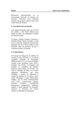 Debate Guerra sucia, autodefensa...
Relaciones Internacionales de la
Universidad Nacional. El director del
Instituto, Francisco Leal Buitrago,
presentó una ponencia sobre el tema en la
actual situación del país.
8. Actividades internacionales
Luis Alberto Restrepo viajó, del 10 al 18
de octubre, a Sao Paulo (Brasil) para
dirigir un taller con trabajadores sociales
de América Latina.
El doctor Alfredo Vázquez Carrizosa y
Eduardo Pizarro fueron invitados a Lima
por la Comisión Andina de Juristas para
participar, del 26 al 30 de octubre, en una
reflexión sobre los procesos de paz y
violencia de Perú y Colombia.
9. Nombramiento
El Consejo de Educación de Adultos de
América Latina (CEAAL), en su última
Asamblea realizada en Guanajuato
(México) entre el 9 y el 14 de noviembre,
escogió como presidente hasta 1990 a
Orlando Fals Borda, investigador del
Instituto, en reemplazo del profesor
brasilero, Paulo Freire. El CEAAL, con
sede en Santiago de Chile, es el mayor
organismo hemisfé rico que reúne
entidades y centros de educación y
promoción popular de 16 países, inclu-
yendo Nicaragua y Cuba (observador).
Trabaja con 14 redes internacionales,
entre otras: comunicación popular,
derechos humanos, investigación
participativa, campesinado, sindicatos,
mujeres y teatro popular. Su secretario
ejecutivo es Francisco Vio Grossi,
también confirmado en Guanajuato.