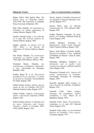 Bibliografía Temática Sobre el constitucionalismo colombiano
Delpar, Hele n, Red Against Blue: The García, Antonio, Colombia: Esquema de
Liberal Party in Colombian Politice una República Señorial, Ediciones Cruz
1863-1899, The University of Alabama del Sur, Bogotá, 1977.
Presa, University (Alabamal, 1981.
Gnecco Mozo, José, La Reforma
Díaz Uribe, Eduardo, El clientelismo en Constitucional de 1936, Editorial ABC,
Colombia: Un estudio exploratorio, El Bogotá, 1938.
Ancora Editores, Bogotá, 1986.
Guillén Martínez, Fernando, El poder
España, Gonzalo (comp. ), Los radicales político en Colombia, Editorial Punta de
en el siglo XIX: Escritos políticos, El Lanza, Bogotá, 1979.
Ancora Editores, Bogotá, 1984.
Guillén Martínez, Fernando, La
España, Gonzalo, La guerra civil de Regeneración: Primer Frente Nacional,
1885: Núñez y La derrota del Carlos Valencia Editores, Bogotá, 1986.
radicalismo, El Ancora Editores, Bogotá,
1986. Henao, Jesús María y Gerardo Anubla,
Historia de Colombia, 2 vols., Academia
Fals Borda, Orlando, Las revoluciones Colombiana de Historia / plaza & Janés,
inconclusas en América Latina 1809- Bogotá, 1984.
1968, Siglo XXI Editores, México, 1968.
Hernández Rodríguez, Guillermo , La
Fernández Botero, Eduardo, Las alternación ante el pueblo como
constituciones colombianas comparadas, constituyente primario, Editorial América
2 vols., Universidad de Antioquia, Libre, Bogotá, 1962.
Medellín, 1964.
Hinestrosa, Fernando et al., Aspectos del
Findley, Roger W. et al., Intervención control constitucional en Colombia,
presidencial en la economía y el estado Universidad Externado de Colombia,
de derecho en Colombia , Universidad de Bogotá, 1984.
los Andes, Bogotá, 1983.
Jaramillo Agudelo, Darío (comp.), La
Gallón Gualdo, Gustavo, Quince años de nueva historia de Colom bia, Colcultura.
estado de sitio en Colombia 1958-1978, Bogotá, 1976.
Editorial América Latina, Bogotá, 1979.
Jaramillo Uribe, Jaime (comp.),
Gallón Gualdo, Gustavo, Concertación Antología del pensamiento político
simple y concertación ampliada, CINEP, colombiano, 2 vols., Banco de la
Bogotá, 1982. República, Bogotá, 1970.
Gallón Gualdo, Gustavo, La República de Jaramillo Uribe, Jaime, El pensamiento
las armas: Relaciones entre Fuerzas colombiano en el siglo XIX Editorial
Armadas y Estado en Colombia 1960- Temis, Bogotá, 1974.
1980, CINEP, Bogotá, 1983.
Jaramillo Uribe, Jaime, La personalidad
histórica de Colombia y otros ensayos,
Colcultura, Bogotá. 1977.