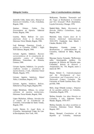 Bibliografía Temática Sobre el constitucionalismo colombiano
McKennan, Theodore, "Santander and
Jaramillo Uribe, Jaime (ed.), Manual de the Vogue of Benthamism in Colombia
historia de Colombia, 3 vols., Colcultura, and New Granada", Ph.D. dissertation,
Bogotá, 1980. Loyola University, Chicago, 1970.
Jiménez Gómez, Carlos, Una Madrid -Malo, Mario , Diccionario de
Procuraduría de Opinión, Editorial Derecho Público Colombiano, Legis,
Printer, Bogotá, 1986. Bogotá, 1984.
Laserna, Mario, Bolívar: Un euro- Marichal, Juan, Cuatro fases de la
americano frente a la Ilustración, historia intelectual latinoamericana
Ediciones Tercer Mundo, Bogotá, 1986. 1810-1972, Fundación Juan March /
Cátedra, Ma drid, 1978.
Leal Buitrago, Francisco, Estado y
política en Colombia, CEREC / Siglo Marquínez, Germán (comp. ),
XXI Editores, Bogotá, 1984. Benthamismo y anhbenthamismo en
Colombia, Editorial El Búho, Bogotá,
Liévano Aguirre, Indalecio , Razones 1983.
sociceconómicas de la conspiración de
septiembre contra el Libertador, Mayorga García, Fernando, "Reflexiones
Biblioteca Venezolana de Historia, sobre historiografía jurídica: Un
Caracas, 1968. programa de Historia del Derecho para
Colombia", Boletín de Historia y
Liévano Aguirre, Indalecio, Los grandes Antigüedades No. 756, Bogotá, enero a
conflictos sociales y económicos de marzo de 1987.
nuestra historia , 2 vols., Ediciones Tercer
Mundo, Bogotá, 1972. Means, Robert C., Underdevelopment
and the Development of Law:
Liévano Aguirre, Indalecio, Rafael Corporations and Corporation Law in
Núñez, Colcultura, Bogotá, 1977. Nineteenth Century Colombia, The
University of North Carolina Press, Cha-
Liévano Aguirre, Indalecio, Bolívar, pel Hill, 1980.
Editorial La Oveja Negra, Bogotá,1981.
Melo, Jorge Orlando (comp.), Orígenes
López Michelsen, Alfonso, La estirpe de los partidos políticos en Colombia,
calvinista de nuestras instituciones, Colcultura, Bogotá, 1978.
Ediciones Tercer blondo, Bogotá, 1966.
Molina, Gerardo, Las ideas liberales en
López Michelsen, Alfonso, Introducción Colombia, 3 vols., Ediciones Tercer
al estadio de la Constitución de Mundo, Bogotá, 1970-1977.
Colombia, Universidad de Santo Tomás,
Bogotá, 1983. Molina, Gerardo, Las ideas socialistas en
Colombia, Ediciones Tercer Mundo,
Lynch, Dermis O., Legal Roles in Bogotá, 1987.
Colombia, International Center for Law
in Development, New York, 1981. Moses, Bernard, Constitution of the
Republic of Colombia, American