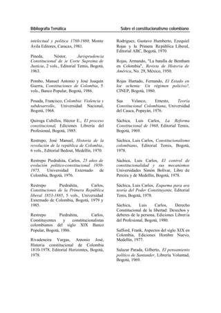 Bibliografía Temática Sobre el constitucionalismo colombiano
intelectual y política 1780-1980, Monte Rodríguez, Gustavo Humberto, Ezequiel
Ávila Editores, Caracas, 1981. Rojas y la Primera Re pública Liberal,
Editorial ABC, Bogotá, 1970.
Pineda, Néstor, Jurisprudencia
Constitucional de )e Corte Suprema de Rojas, Armando, "La batalla de Bentham
Justicia, 2 vols., Editorial Temis, Bogotá, en Colombia", Revista de Historia de
1963. América, No. 29, México, 1950.
Pombo, Manuel Antonio y José Joaquín Rojas Hurtado, Fernando, El Estado en
Guerra, Constituciones de Colombia, 5 loe ochenta: Un régimen policivo?,
vols., Banco Popular, Bogotá, 1986. CINEP, Bogotá, 1980.
Posada, Francisco, Colombia: Violencia y Saa Velasco, Ernesto, Teoría
subdesarrollo, Universidad Nacional, Constitucional Colombiana, Universidad
Bogotá, 1968. del Cauca, Popayán, 1976.
Quiroga Cubillos, Héctor E., El proceso Sáchica, Luis Carlos, La Reforma
constitucional, Ediciones Librería del Constitucional de 1968, Editorial Temis,
Profesional, Bogotá, 1985. Bogotá, 1969.
Restrepo, José Manuel, Historia de la Sáchica, Luis Carlos, Constitucionalismo
revolución de la república de Colombia, colombiano, Editorial Temis, Bogotá,
6 vols., Editorial Bedout, Medellín, 1970. 1978.
Restrepo Piedrahita, Carlos, 25 años de Sáchica, Luis Carlos, El control de
evolución político-constitucional 1950- constitucionalidad y sus mecanismos
1975, Universidad Externado de Universidades Simón Bolívar, Libre de
Colombia, Bogotá, 1976. Pereira y de Medellín, Bogotá, 1978.
Restrepo Piedrahita, Carlos, Sáchica, Luis Carlos, Esquema para ara
Constituciones de la Primera República teoría del Poder Constituyente, Editorial
liberal 1853-1885, 5 vols., Universidad Tenis, Bogotá, 1978.
Externado de Colombia, Bogotá, 1979 y
1985. Sáchica, Luis Carlos, Derecho
Constitucional de la libertad: Derechos y
Restrepo Piedrahita, Carlos, deberes de la persona, Ediciones Librer ía
Constituyentes y constitucionalistas del Profesional, Bogotá, 1980.
colombianos del siglo XIX Banco
Popular, Bogotá, 1986. Safford, Frank, Aspectos del siglo XIX en
Colombia, Ediciones Hombre Nuevo,
Rivadeneira Vargas, Antonio José, Medellín, 1977.
Historia constitucional de Colombia
1810-1978, Editorial Horizontes, Bogotá, Salazar Parada, Gilberto, El pensamiento
1978. político de Santander, Librería Voluntad,
Bogotá, 1969.