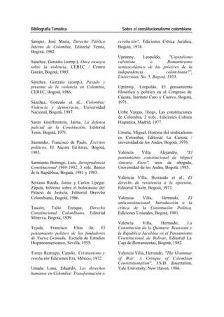 Bibliografía Temática Sobre el constitucionalismo colombiano
Samper, José María, Derecho Público revolución?, Ediciones Crítica Jurídica,
Interno de Colombia, Editorial Temis, Bogotá, 1974.
Bogotá, 1982.
Uprimny, Leopoldo, "Capitalismo
Sánchez, Gonzalo (comp.), Once ensayos calvinista o Romanticismo
sobre la violencia , CEREC / Centro semiescolástico de los próceres de la
Gaitán, Bogotá, 1985. independencia colom biana?",
Universitas, No. 5, Bogotá, 1953.
Sánchez, Gonzalo (comp.), Pasado y
presente de la violencia en Colombia, Uprimny, Leopoldo, El pensamiento
CEREC, Bogotá, 1986. filosófico y político en el Congreso de
Cúcuta, Instituto Caro y Cuervo, Bogotá,
Sánchez, Gonzalo et al., Colombia: 1971.
Violencia y democracia, Universidad
Nacional, Bogotá, 1987. Uribe Vargas, Diego, Las constituciones
de Colombia, 2 vols., Ediciones Cultura
Sanín Greiffenstein, Jaime, La defensa Hispánica, Madrid, 1977.
judicial de la Constitución, Editorial
Tenis, Bogotá, 1971. Urrutia, Miguel, Historia del sindicalismo
en Colombia, Editorial La Carreta /
Santander, Francisco de Paule, Escritos universidad de los Andes, Bogotá, 1976.
políticos, El Ancora Ed itores, Bogotá,
1983. Valencia Villa, Alejandro, "El
pensamiento constitucional de Miguel
Sarmiento Buitrago, Luis, Jurisprudencia Antonio Caro", tesis de abogado,
Constitucional 1969-1982, 3 vols. Banco Universidad de los Andes, Bogotá, 1985.
de la República, Bogará, 1981 y 1983.
Valencia Villa, Herrando et al., El
Serrano Rueda, Jaime y Carlos Upegui derecho de resistencia a la opresión,
Zapata, Informe sobre el holocausto del Editorial Visión, Bogotá, 1973.
Palacio de Justicia, Editorial Derecho
Colombiano, Bogotá, 1986. Valencia Villa, Herrando, El
anticonstitucional: Introducción a la
Tascón, Tulio Enrique, Derecho crítica de la Constitución Política,
Constitucional Colombiano, Editorial Ediciones Uniandes, Bogotá, 1981.
Minerva, Bogotá, 1939.
Valencia Villa, Herrando, La
Tejada, Francisco Elías de, El Constitución de la Quimera: Rousseau y
pensamiento político de los fundadores la República Jacobina en el Pensamiento
de Nueva Granada, Escuela de Estudios Constitucional de Bolívar, Editorial La
Hispanoamericanos, Sevilla, 1955. Caja de Herramientas, Bogotá, 1982.
Torres Restrepo, Camilo, Cristianismo y Valencia Villa, Herrando, "The Grammar
revolución Ediciones Era, México, 1972. of War: A Critique of Colombian
Constitutionalism", J.S.D. dissertation,
Umaña Luna, Eduardo, Los derechos Yale University, New Haven, 1986.
humanos en Colombia: Transformación o