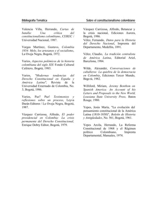 Bibliografía Temática Sobre el constitucionalismo colombiano
Valencia Villa, Herrando, Cartas de Vázquez Carrizosa, Alfredo, Betancur y
batalla: Una crítica del la crisis nacional, Ediciones Aurora,
constitucionalismo colombiano, CEREC / Bogotá, 1986.
Universidad Nacional, 1987. Vélez, Fernando, Datos para la Historia
del Derecho Nacional, Imprenta del
Vargas Martínez, Gustavo, Colombia Departamento, Medellín, 1891.
1854: Melo, los artesanos y el socialismo,
La Oveja Negra, Bogotá, 1972. Vélez, Claudio, La tradición centralista
de América Latina, Editorial Ariel,
Varios, Aspectos polémicos de la historia Barcelona, 1984.
colombiana del siglo XIX Fondo Cultural
Cafetero, Bogotá, 1983. Wilde, Alexander, Conversaciones de
caballeros: La quiebra de la democracia
Varios, "Modernas tendencias del en Colombia, Ediciones Tercer Mundo,
Derecho Constitucional en España y Bogo tá, 1982.
América Latina", Revista de la
Universidad Externado de Colombia, No. Williford, Miriam, Jeremy Benthsm on
3, Bogotá, 1986. Spanish America: An Account of his
Letters and Proposals to the New World,
Varios, Paz? Paz! Testimonios y Lousiana State University Press, Baton
reflexiones sobre un proceso, Leyva Rouge, 1980.
Durán Editores / La Oveja Negra, Bogotá,
1987. Yepes, Jesús María, "La evolución del
pensamiento constitucional de la América
Vázquez Carrizosa, Alfredo, El poder Latina (1810-1830)", Boletín de Historia
presidencial en Colombia: La crisis y Antigüedades, No. 561, Bogotá, 1961.
permanente del Derecho Constitucional,
Enrique Dobry Editor, Bogotá, 1979. Yepes Arcila, Herrando, La Reforma
Constitucional de 1968 y el Régimen
político Colombiano, Imprenta
Departamental, Manuales, 1974.